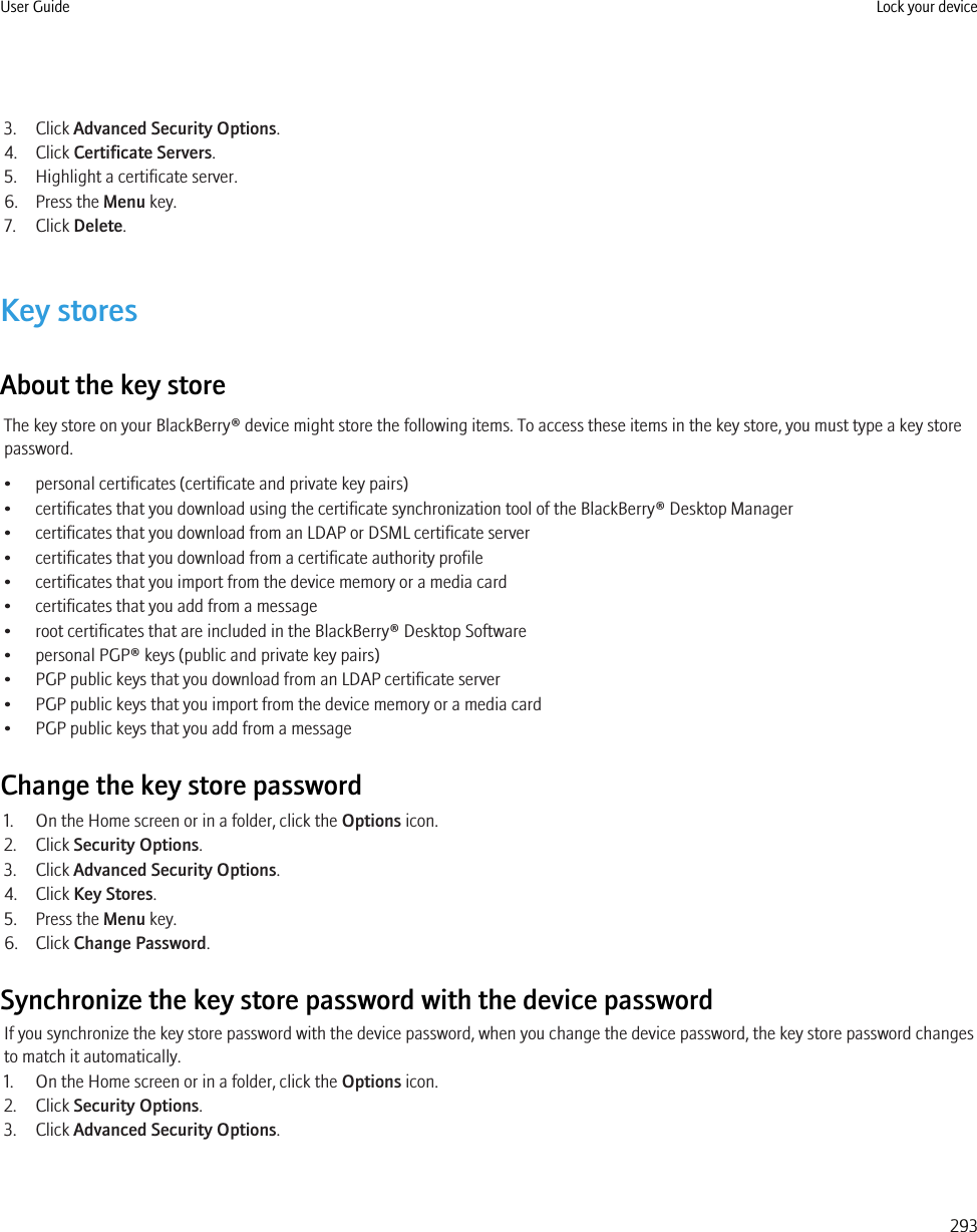 3. Click Advanced Security Options.4. Click Certificate Servers.5. Highlight a certificate server.6. Press the Menu key.7. Click Delete.Key storesAbout the key storeThe key store on your BlackBerry® device might store the following items. To access these items in the key store, you must type a key storepassword.• personal certificates (certificate and private key pairs)• certificates that you download using the certificate synchronization tool of the BlackBerry® Desktop Manager• certificates that you download from an LDAP or DSML certificate server• certificates that you download from a certificate authority profile• certificates that you import from the device memory or a media card• certificates that you add from a message• root certificates that are included in the BlackBerry® Desktop Software• personal PGP® keys (public and private key pairs)• PGP public keys that you download from an LDAP certificate server• PGP public keys that you import from the device memory or a media card• PGP public keys that you add from a messageChange the key store password1. On the Home screen or in a folder, click the Options icon.2. Click Security Options.3. Click Advanced Security Options.4. Click Key Stores.5. Press the Menu key.6. Click Change Password.Synchronize the key store password with the device passwordIf you synchronize the key store password with the device password, when you change the device password, the key store password changesto match it automatically.1. On the Home screen or in a folder, click the Options icon.2. Click Security Options.3. Click Advanced Security Options.User Guide Lock your device293