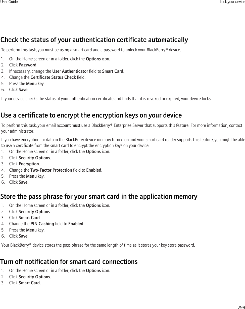 Check the status of your authentication certificate automaticallyTo perform this task, you must be using a smart card and a password to unlock your BlackBerry® device.1. On the Home screen or in a folder, click the Options icon.2. Click Password.3. If necessary, change the User Authenticator field to Smart Card.4. Change the Certificate Status Check field.5. Press the Menu key.6. Click Save.If your device checks the status of your authentication certificate and finds that it is revoked or expired, your device locks.Use a certificate to encrypt the encryption keys on your deviceTo perform this task, your email account must use a BlackBerry® Enterprise Server that supports this feature. For more information, contactyour administrator.If you have encryption for data in the BlackBerry device memory turned on and your smart card reader supports this feature, you might be ableto use a certificate from the smart card to encrypt the encryption keys on your device.1. On the Home screen or in a folder, click the Options icon.2. Click Security Options.3. Click Encryption.4. Change the Two-Factor Protection field to Enabled.5. Press the Menu key.6. Click Save.Store the pass phrase for your smart card in the application memory1. On the Home screen or in a folder, click the Options icon.2. Click Security Options.3. Click Smart Card.4. Change the PIN Caching field to Enabled.5. Press the Menu key.6. Click Save.Your BlackBerry® device stores the pass phrase for the same length of time as it stores your key store password.Turn off notification for smart card connections1. On the Home screen or in a folder, click the Options icon.2. Click Security Options.3. Click Smart Card.User Guide Lock your device299