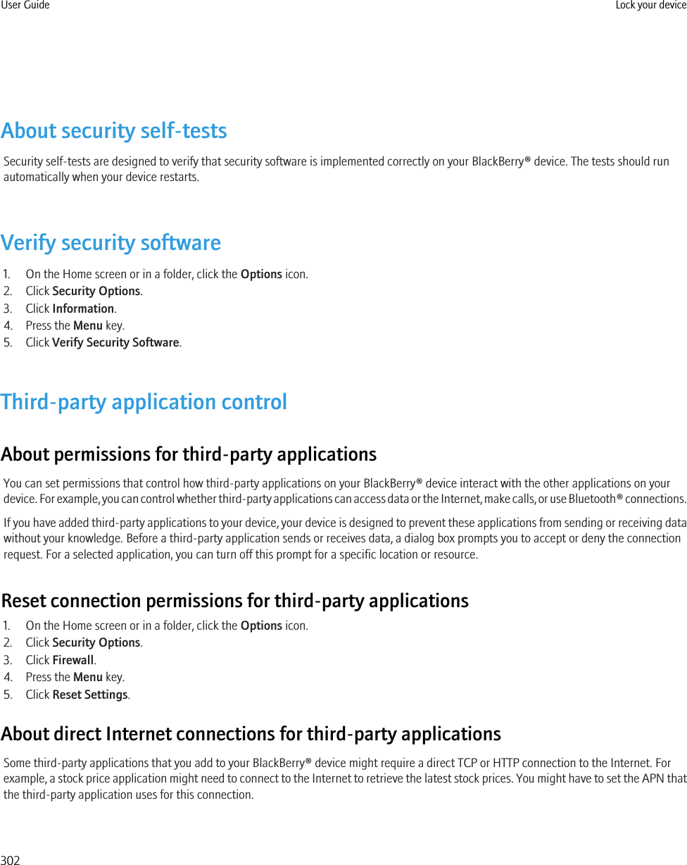 About security self-testsSecurity self-tests are designed to verify that security software is implemented correctly on your BlackBerry® device. The tests should runautomatically when your device restarts.Verify security software1. On the Home screen or in a folder, click the Options icon.2. Click Security Options.3. Click Information.4. Press the Menu key.5. Click Verify Security Software.Third-party application controlAbout permissions for third-party applicationsYou can set permissions that control how third-party applications on your BlackBerry® device interact with the other applications on yourdevice. For example, you can control whether third-party applications can access data or the Internet, make calls, or use Bluetooth® connections.If you have added third-party applications to your device, your device is designed to prevent these applications from sending or receiving datawithout your knowledge. Before a third-party application sends or receives data, a dialog box prompts you to accept or deny the connectionrequest. For a selected application, you can turn off this prompt for a specific location or resource.Reset connection permissions for third-party applications1. On the Home screen or in a folder, click the Options icon.2. Click Security Options.3. Click Firewall.4. Press the Menu key.5. Click Reset Settings.About direct Internet connections for third-party applicationsSome third-party applications that you add to your BlackBerry® device might require a direct TCP or HTTP connection to the Internet. Forexample, a stock price application might need to connect to the Internet to retrieve the latest stock prices. You might have to set the APN thatthe third-party application uses for this connection.User Guide Lock your device302