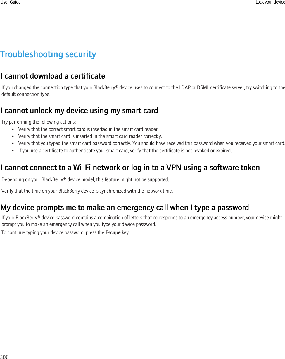 Troubleshooting securityI cannot download a certificateIf you changed the connection type that your BlackBerry® device uses to connect to the LDAP or DSML certificate server, try switching to thedefault connection type.I cannot unlock my device using my smart cardTry performing the following actions:• Verify that the correct smart card is inserted in the smart card reader.• Verify that the smart card is inserted in the smart card reader correctly.• Verify that you typed the smart card password correctly. You should have received this password when you received your smart card.• If you use a certificate to authenticate your smart card, verify that the certificate is not revoked or expired.I cannot connect to a Wi-Fi network or log in to a VPN using a software tokenDepending on your BlackBerry® device model, this feature might not be supported.Verify that the time on your BlackBerry device is synchronized with the network time.My device prompts me to make an emergency call when I type a passwordIf your BlackBerry® device password contains a combination of letters that corresponds to an emergency access number, your device mightprompt you to make an emergency call when you type your device password.To continue typing your device password, press the Escape key.User Guide Lock your device306