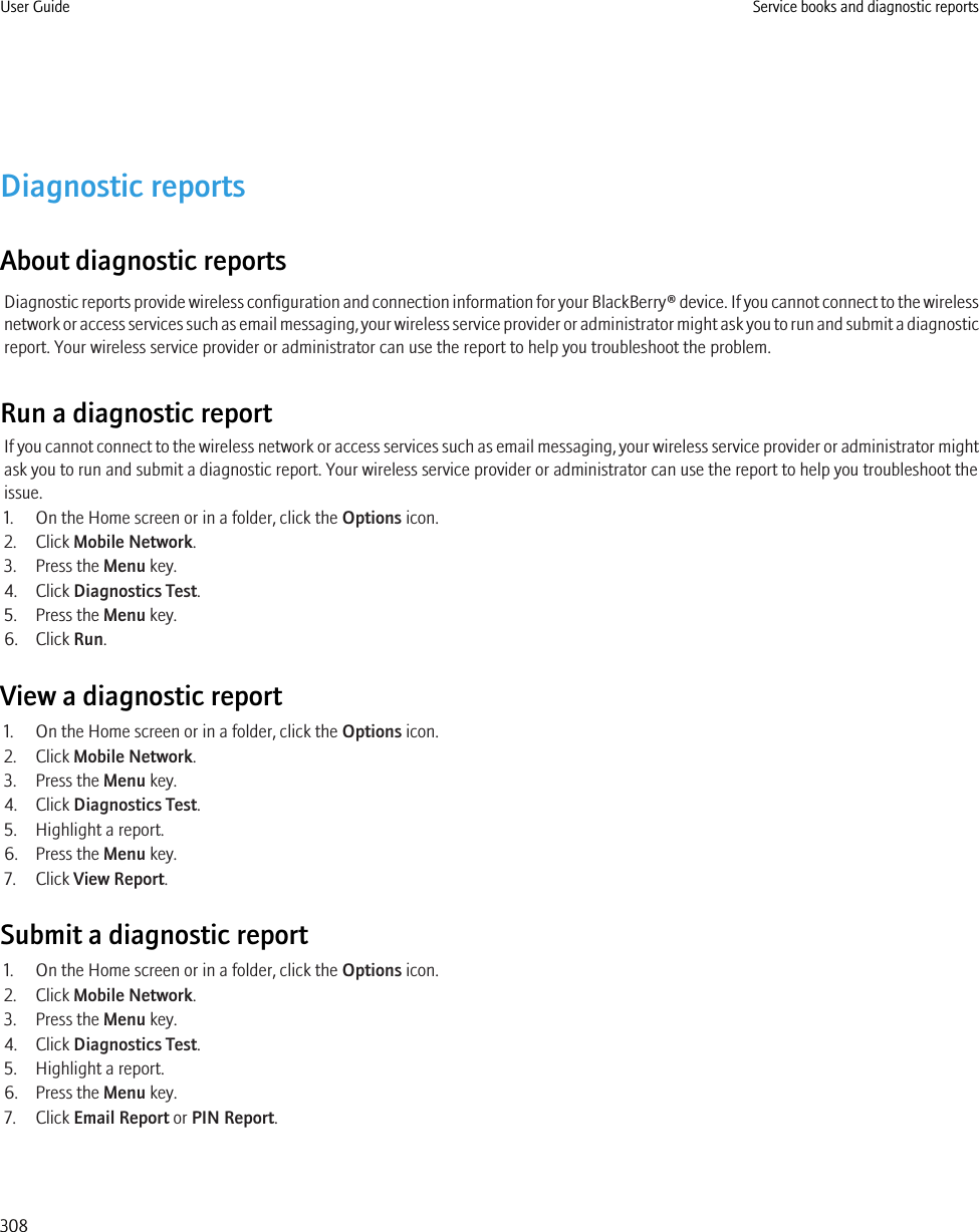 Diagnostic reportsAbout diagnostic reportsDiagnostic reports provide wireless configuration and connection information for your BlackBerry® device. If you cannot connect to the wirelessnetwork or access services such as email messaging, your wireless service provider or administrator might ask you to run and submit a diagnosticreport. Your wireless service provider or administrator can use the report to help you troubleshoot the problem.Run a diagnostic reportIf you cannot connect to the wireless network or access services such as email messaging, your wireless service provider or administrator mightask you to run and submit a diagnostic report. Your wireless service provider or administrator can use the report to help you troubleshoot theissue.1. On the Home screen or in a folder, click the Options icon.2. Click Mobile Network.3. Press the Menu key.4. Click Diagnostics Test.5. Press the Menu key.6. Click Run.View a diagnostic report1. On the Home screen or in a folder, click the Options icon.2. Click Mobile Network.3. Press the Menu key.4. Click Diagnostics Test.5. Highlight a report.6. Press the Menu key.7. Click View Report.Submit a diagnostic report1. On the Home screen or in a folder, click the Options icon.2. Click Mobile Network.3. Press the Menu key.4. Click Diagnostics Test.5. Highlight a report.6. Press the Menu key.7. Click Email Report or PIN Report.User Guide Service books and diagnostic reports308