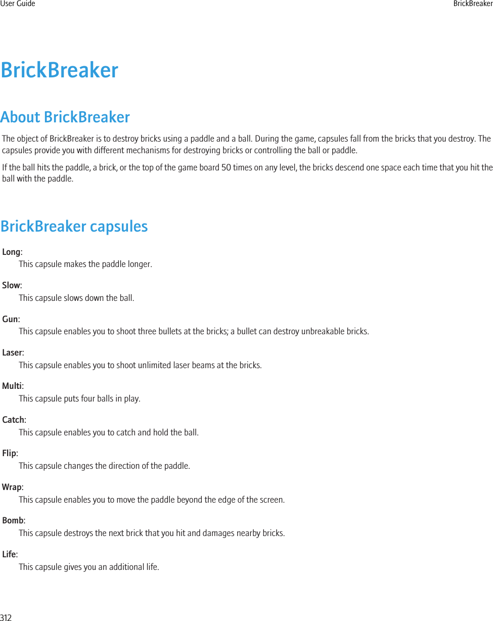 BrickBreakerAbout BrickBreakerThe object of BrickBreaker is to destroy bricks using a paddle and a ball. During the game, capsules fall from the bricks that you destroy. Thecapsules provide you with different mechanisms for destroying bricks or controlling the ball or paddle.If the ball hits the paddle, a brick, or the top of the game board 50 times on any level, the bricks descend one space each time that you hit theball with the paddle.BrickBreaker capsulesLong:This capsule makes the paddle longer.Slow:This capsule slows down the ball.Gun:This capsule enables you to shoot three bullets at the bricks; a bullet can destroy unbreakable bricks.Laser:This capsule enables you to shoot unlimited laser beams at the bricks.Multi:This capsule puts four balls in play.Catch:This capsule enables you to catch and hold the ball.Flip:This capsule changes the direction of the paddle.Wrap:This capsule enables you to move the paddle beyond the edge of the screen.Bomb:This capsule destroys the next brick that you hit and damages nearby bricks.Life:This capsule gives you an additional life.User Guide BrickBreaker312