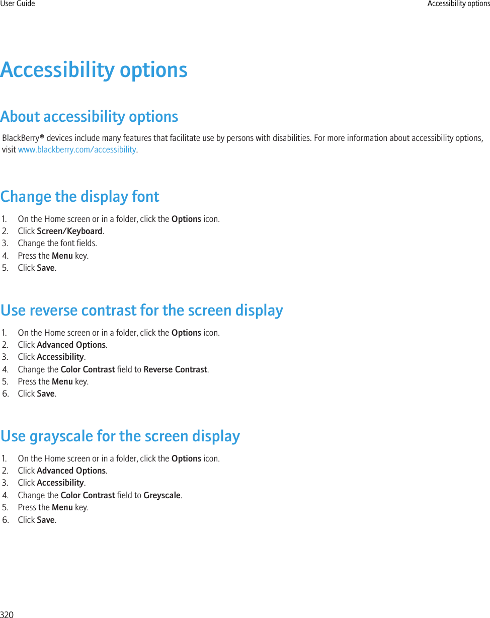 Accessibility optionsAbout accessibility optionsBlackBerry® devices include many features that facilitate use by persons with disabilities. For more information about accessibility options,visit www.blackberry.com/accessibility.Change the display font1. On the Home screen or in a folder, click the Options icon.2. Click Screen/Keyboard.3. Change the font fields.4. Press the Menu key.5. Click Save.Use reverse contrast for the screen display1. On the Home screen or in a folder, click the Options icon.2. Click Advanced Options.3. Click Accessibility.4. Change the Color Contrast field to Reverse Contrast.5. Press the Menu key.6. Click Save.Use grayscale for the screen display1. On the Home screen or in a folder, click the Options icon.2. Click Advanced Options.3. Click Accessibility.4. Change the Color Contrast field to Greyscale.5. Press the Menu key.6. Click Save.User Guide Accessibility options320