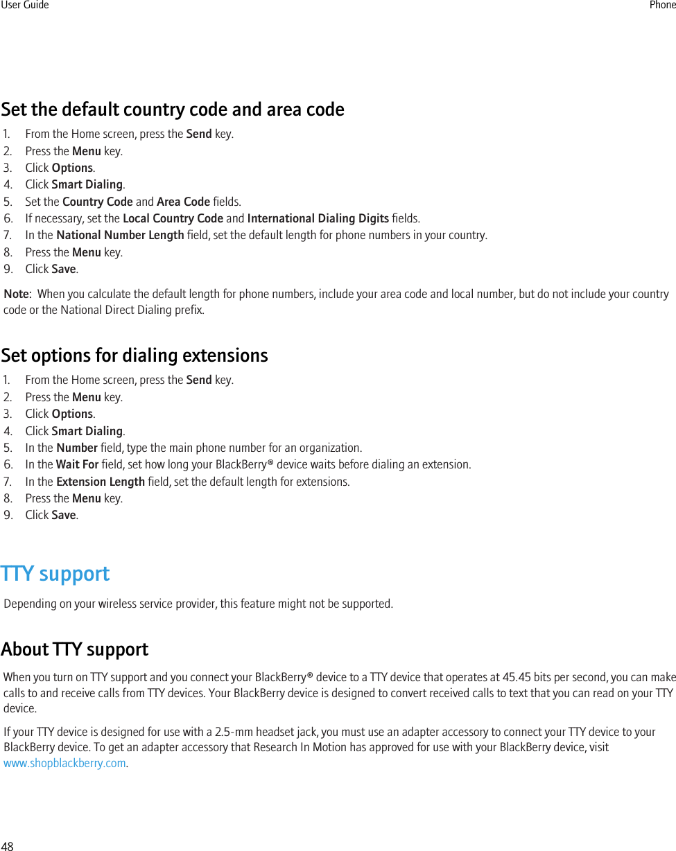 Set the default country code and area code1. From the Home screen, press the Send key.2. Press the Menu key.3. Click Options.4. Click Smart Dialing.5. Set the Country Code and Area Code fields.6. If necessary, set the Local Country Code and International Dialing Digits fields.7. In the National Number Length field, set the default length for phone numbers in your country.8. Press the Menu key.9. Click Save.Note:  When you calculate the default length for phone numbers, include your area code and local number, but do not include your countrycode or the National Direct Dialing prefix.Set options for dialing extensions1. From the Home screen, press the Send key.2. Press the Menu key.3. Click Options.4. Click Smart Dialing.5. In the Number field, type the main phone number for an organization.6. In the Wait For field, set how long your BlackBerry® device waits before dialing an extension.7. In the Extension Length field, set the default length for extensions.8. Press the Menu key.9. Click Save.TTY supportDepending on your wireless service provider, this feature might not be supported.About TTY supportWhen you turn on TTY support and you connect your BlackBerry® device to a TTY device that operates at 45.45 bits per second, you can makecalls to and receive calls from TTY devices. Your BlackBerry device is designed to convert received calls to text that you can read on your TTYdevice.If your TTY device is designed for use with a 2.5-mm headset jack, you must use an adapter accessory to connect your TTY device to yourBlackBerry device. To get an adapter accessory that Research In Motion has approved for use with your BlackBerry device, visitwww.shopblackberry.com.User Guide Phone48