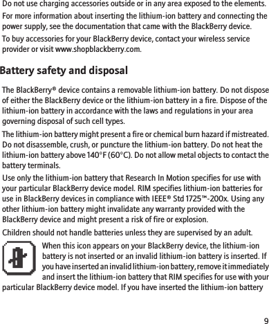 Do not use charging accessories outside or in any area exposed to the elements.For more information about inserting the lithium-ion battery and connecting thepower supply, see the documentation that came with the BlackBerry device.To buy accessories for your BlackBerry device, contact your wireless serviceprovider or visit www.shopblackberry.com.Battery safety and disposalThe BlackBerry® device contains a removable lithium-ion battery. Do not disposeof either the BlackBerry device or the lithium-ion battery in a fire. Dispose of thelithium-ion battery in accordance with the laws and regulations in your areagoverning disposal of such cell types.The lithium-ion battery might present a fire or chemical burn hazard if mistreated.Do not disassemble, crush, or puncture the lithium-ion battery. Do not heat thelithium-ion battery above 140°F (60°C). Do not allow metal objects to contact thebattery terminals.Use only the lithium-ion battery that Research In Motion specifies for use withyour particular BlackBerry device model. RIM specifies lithium-ion batteries foruse in BlackBerry devices in compliance with IEEE® Std 1725™-200x. Using anyother lithium-ion battery might invalidate any warranty provided with theBlackBerry device and might present a risk of fire or explosion.Children should not handle batteries unless they are supervised by an adult.When this icon appears on your BlackBerry device, the lithium-ionbattery is not inserted or an invalid lithium-ion battery is inserted. Ifyou have inserted an invalid lithium-ion battery, remove it immediatelyand insert the lithium-ion battery that RIM specifies for use with yourparticular BlackBerry device model. If you have inserted the lithium-ion battery9