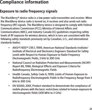 Compliance informationExposure to radio frequency signalsThe BlackBerry® device radio is a low power radio transmitter and receiver. Whenthe BlackBerry device radio is turned on, it receives and also sends out radiofrequency (RF) signals. The BlackBerry device is designed to comply with FederalCommunications Commission (FCC), Ministry of Internal Affairs andCommunications (MIC), and Industry Canada (IC) guidelines respecting safetylevels of RF exposure for wireless devices, which in turn are consistent with thefollowing safety standards previously set by Canadian, U.S., and internationalstandards bodies:• ANSI®/IEEE® C95.1, 1999, American National Standards Institute/Institute of Electrical and Electronics Engineers Standard for SafetyLevels with Respect to Human Exposure to Radio FrequencyElectromagnetic Fields, 3 kHz to 300 GHz• National Council on Radiation Protection and Measurements (NCRP)Report 86, 1986, Biological Effects and Exposure Criteria forRadiofrequency Electromagnetic Fields• Health Canada, Safety Code 6, 1999, Limits of Human Exposure toRadiofrequency Electromagnetic Fields in the Frequency Range from 3kHz to 300 GHz• EN 50360, 2001, Product standard to demonstrate the compliance ofmobile phones with the basic restrictions related to human exposure toelectromagnetic fields (300 MHz to 3 GHz)21