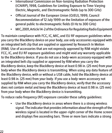 • International Commission on Non-Ionizing Radiation Protection(ICNIRP), 1998, Guidelines for Limiting Exposure to Time-VaryingElectric, Magnetic, and Electromagnetic fields (up to 300 GHz)• Official Journal of the European Union (OJEU), 1999, CouncilRecommendation of 12 July 1999 on the limitation of exposure of thegeneral public to electromagnetic fields (0 Hz to 300 GHz)•MIC, 2001, Article 14-2 of the Ordinance for Regulating Radio EquipmentTo maintain compliance with FCC, IC, MIC, and EU RF exposure guidelines whenyou carry the BlackBerry device on your body, use only accessories equipped withan integrated belt clip that are supplied or approved by Research In Motion(RIM). Use of accessories that are not expressly approved by RIM might violateFCC, IC, and EU RF exposure guidelines and might void any warranty applicableto the BlackBerry device. If you do not use a body-worn accessory equipped withan integrated belt clip supplied or approved by RIM when you carry theBlackBerry device, keep the BlackBerry device at least 0.98 in. (25 mm) from yourbody when the BlackBerry device is transmitting. When using any data feature ofthe BlackBerry device, with or without a USB cable, hold the BlackBerry device atleast 0.98 in. (25 mm) from your body. If you use a body-worn accessory notsupplied by RIM when you carry the BlackBerry device, verify that the accessorydoes not contain metal and keep the BlackBerry device at least 0.98 in. (25 mm)from your body when the BlackBerry device is transmitting.To reduce radio frequency (RF) exposure consider these safety guidelines:• Use the BlackBerry device in areas where there is a strong wirelesssignal. The indicator that provides information about the strength of thewireless signal is located in the upper-right corner of the Home screenand displays five ascending bars. Three or more bars indicate a strong22