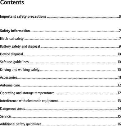 ContentsImportant safety precautions ..................................................................................3Safety information.......................................................................................................7Electrical safety .................................................................................................................7Battery safety and disposal .............................................................................................9Device disposal.................................................................................................................10Safe use guidelines..........................................................................................................10Driving and walking safely.............................................................................................10Accessories.........................................................................................................................11Antenna care.....................................................................................................................12Operating and storage temperatures............................................................................12Interference with electronic equipment.......................................................................13Dangerous areas...............................................................................................................14Service................................................................................................................................15Additional safety guidelines ..........................................................................................16