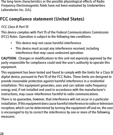 The long-term characteristics or the possible physiological effects of RadioFrequency Electromagnetic fields have not been evaluated by UnderwritersLaboratories Inc. (UL).FCC compliance statement (United States)FCC Class B Part 15This device complies with Part 15 of the Federal Communications Commission(FCC) Rules. Operation is subject to the following two conditions:• This device may not cause harmful interference.• This device must accept any interference received, includinginterference that may cause undesired operation.CAUTION:  Changes or modifications to this unit not expressly approved by theparty responsible for compliance could void the user’s authority to operate thisequipment.This equipment has been tested and found to comply with the limits for a Class Bdigital device, pursuant to Part 15 of the FCC Rules. These limits are designed toprovide reasonable protection against harmful interference in a residentialinstallation. This equipment generates, uses and can radiate radio frequencyenergy and, if not installed and used in accordance with the manufacturer’sinstructions, may cause interference harmful to radio communications.There is no guarantee, however, that interference will not occur in a particularinstallation. If this equipment does cause harmful interference to radio or televisionreception, which can be determined by turning the equipment off and on, the useris encouraged to try to correct the interference by one or more of the followingmeasures:28