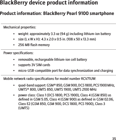 BlackBerry device product informationProduct information: BlackBerry Pearl 9100 smartphoneMechanical properties:• weight: approximately 3.3 oz (94 g) including lithium-ion battery• size (L x W x H): 4.3 x 2.0 x 0.5 in. (108 x 50 x 13.3 mm)• 256 MB flash memoryPower specifications:• removable, rechargeable lithium-ion cell battery• supports 3V SIM cards• micro-USB-compatible port for data synchronization and chargingMobile network radio specifications for model number RCV71UW:•quad-band support: GSM® 850, GSM 900, DCS 1800, PCS 1900 MHz,UMTS® 800, UMTS 850, UMTS 1900, UMTS 2100 MHz• power class: Class 1 (DCS 1800, PCS 1900), Class 4 (GSM 850) asdefined in GSM 5.05, Class 4 (GSM 900) as defined in GSM 02.06,Class E2 (GSM 850, GSM 900, DCS 1800, PCS 1900), Class 3(UMTS)35