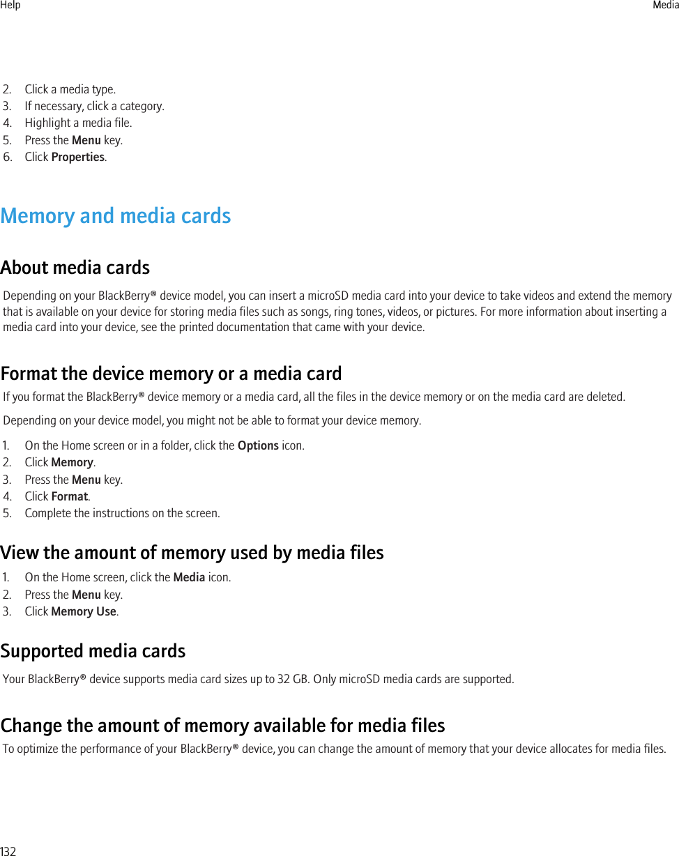 2. Click a media type.3. If necessary, click a category.4. Highlight a media file.5. Press the Menu key.6. Click Properties.Memory and media cardsAbout media cardsDepending on your BlackBerry® device model, you can insert a microSD media card into your device to take videos and extend the memorythat is available on your device for storing media files such as songs, ring tones, videos, or pictures. For more information about inserting amedia card into your device, see the printed documentation that came with your device.Format the device memory or a media cardIf you format the BlackBerry® device memory or a media card, all the files in the device memory or on the media card are deleted.Depending on your device model, you might not be able to format your device memory.1. On the Home screen or in a folder, click the Options icon.2. Click Memory.3. Press the Menu key.4. Click Format.5. Complete the instructions on the screen.View the amount of memory used by media files1. On the Home screen, click the Media icon.2. Press the Menu key.3. Click Memory Use.Supported media cardsYour BlackBerry® device supports media card sizes up to 32 GB. Only microSD media cards are supported.Change the amount of memory available for media filesTo optimize the performance of your BlackBerry® device, you can change the amount of memory that your device allocates for media files.Help Media132
