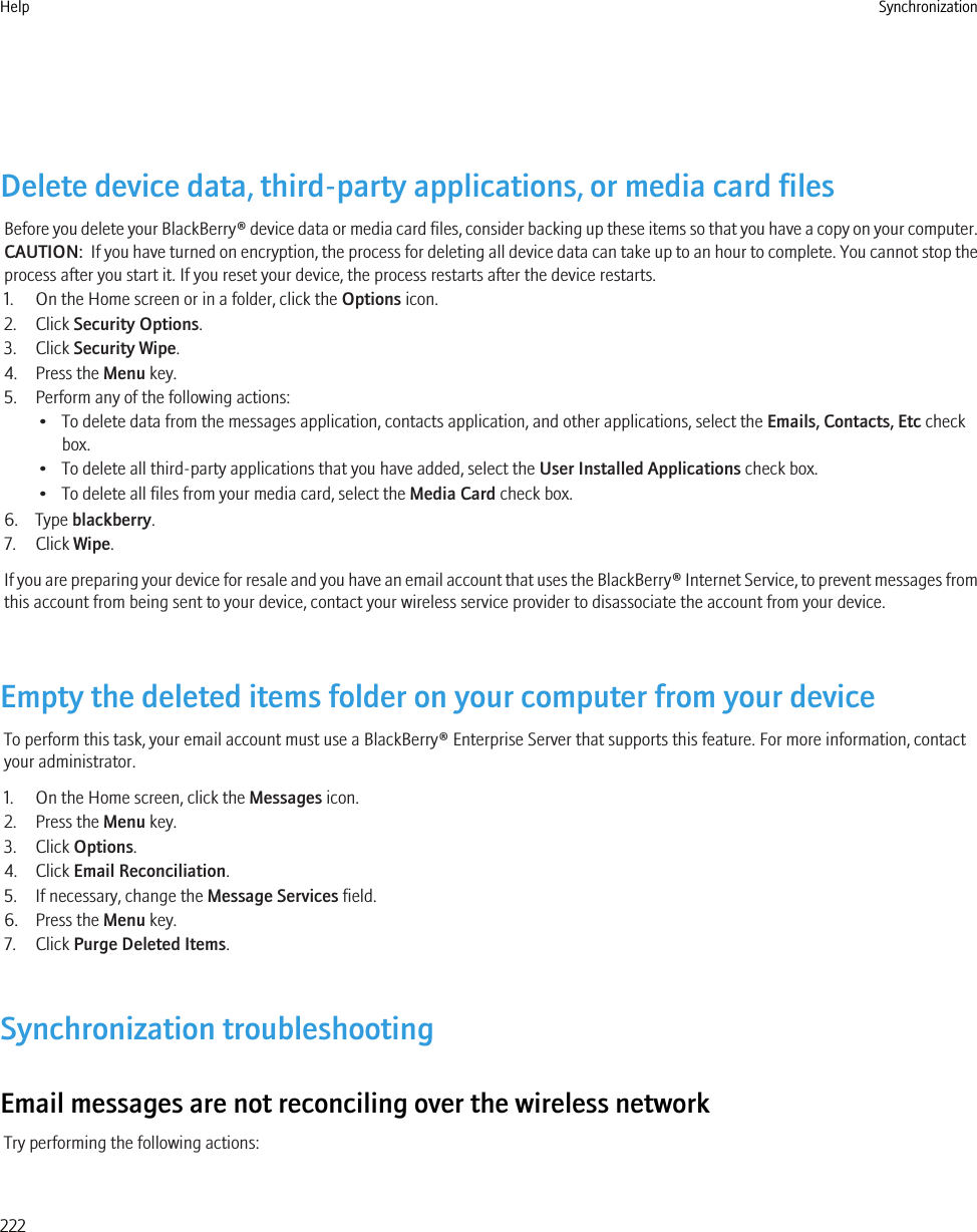 Delete device data, third-party applications, or media card filesBefore you delete your BlackBerry® device data or media card files, consider backing up these items so that you have a copy on your computer.CAUTION:  If you have turned on encryption, the process for deleting all device data can take up to an hour to complete. You cannot stop theprocess after you start it. If you reset your device, the process restarts after the device restarts.1. On the Home screen or in a folder, click the Options icon.2. Click Security Options.3. Click Security Wipe.4. Press the Menu key.5. Perform any of the following actions:• To delete data from the messages application, contacts application, and other applications, select the Emails, Contacts, Etc checkbox.• To delete all third-party applications that you have added, select the User Installed Applications check box.• To delete all files from your media card, select the Media Card check box.6. Type blackberry.7. Click Wipe.If you are preparing your device for resale and you have an email account that uses the BlackBerry® Internet Service, to prevent messages fromthis account from being sent to your device, contact your wireless service provider to disassociate the account from your device.Empty the deleted items folder on your computer from your deviceTo perform this task, your email account must use a BlackBerry® Enterprise Server that supports this feature. For more information, contactyour administrator.1. On the Home screen, click the Messages icon.2. Press the Menu key.3. Click Options.4. Click Email Reconciliation.5. If necessary, change the Message Services field.6. Press the Menu key.7. Click Purge Deleted Items.Synchronization troubleshootingEmail messages are not reconciling over the wireless networkTry performing the following actions:Help Synchronization222