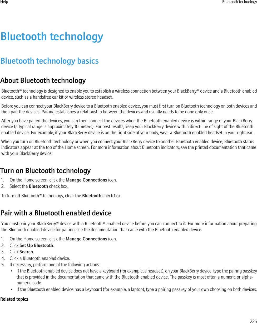 Bluetooth technologyBluetooth technology basicsAbout Bluetooth technologyBluetooth® technology is designed to enable you to establish a wireless connection between your BlackBerry® device and a Bluetooth enableddevice, such as a handsfree car kit or wireless stereo headset.Before you can connect your BlackBerry device to a Bluetooth enabled device, you must first turn on Bluetooth technology on both devices andthen pair the devices. Pairing establishes a relationship between the devices and usually needs to be done only once.After you have paired the devices, you can then connect the devices when the Bluetooth enabled device is within range of your BlackBerrydevice (a typical range is approximately 10 meters). For best results, keep your BlackBerry device within direct line of sight of the Bluetoothenabled device. For example, if your BlackBerry device is on the right side of your body, wear a Bluetooth enabled headset in your right ear.When you turn on Bluetooth technology or when you connect your BlackBerry device to another Bluetooth enabled device, Bluetooth statusindicators appear at the top of the Home screen. For more information about Bluetooth indicators, see the printed documentation that camewith your BlackBerry device.Turn on Bluetooth technology1. On the Home screen, click the Manage Connections icon.2. Select the Bluetooth check box.To turn off Bluetooth® technology, clear the Bluetooth check box.Pair with a Bluetooth enabled deviceYou must pair your BlackBerry® device with a Bluetooth® enabled device before you can connect to it. For more information about preparingthe Bluetooth enabled device for pairing, see the documentation that came with the Bluetooth enabled device.1. On the Home screen, click the Manage Connections icon.2. Click Set Up Bluetooth.3. Click Search.4. Click a Bluetooth enabled device.5. If necessary, perform one of the following actions:•If the Bluetooth enabled device does not have a keyboard (for example, a headset), on your BlackBerry device, type the pairing passkeythat is provided in the documentation that came with the Bluetooth enabled device. The passkey is most often a numeric or alpha-numeric code.• If the Bluetooth enabled device has a keyboard (for example, a laptop), type a pairing passkey of your own choosing on both devices.Related topicsHelp Bluetooth technology225
