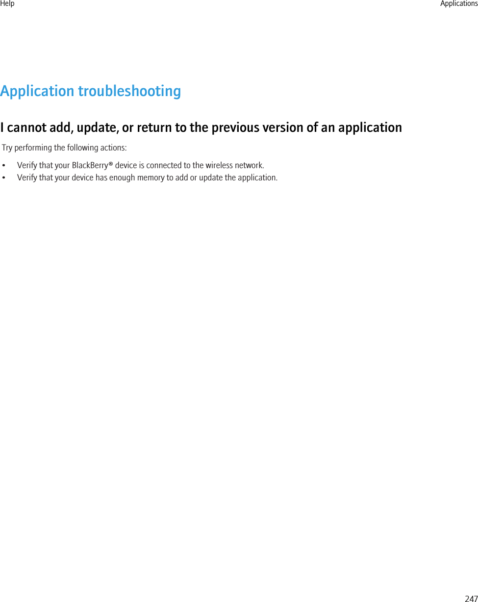 Application troubleshootingI cannot add, update, or return to the previous version of an applicationTry performing the following actions:• Verify that your BlackBerry® device is connected to the wireless network.• Verify that your device has enough memory to add or update the application.Help Applications247