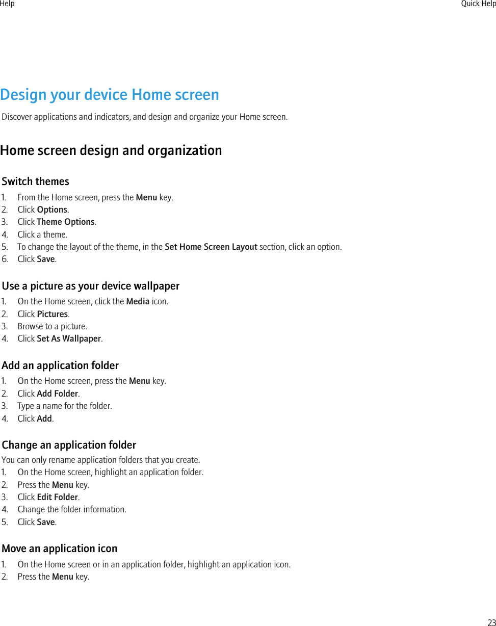 Design your device Home screenDiscover applications and indicators, and design and organize your Home screen.Home screen design and organizationSwitch themes1. From the Home screen, press the Menu key.2. Click Options.3. Click Theme Options.4. Click a theme.5. To change the layout of the theme, in the Set Home Screen Layout section, click an option.6. Click Save.Use a picture as your device wallpaper1. On the Home screen, click the Media icon.2. Click Pictures.3. Browse to a picture.4. Click Set As Wallpaper.Add an application folder1. On the Home screen, press the Menu key.2. Click Add Folder.3. Type a name for the folder.4. Click Add.Change an application folderYou can only rename application folders that you create.1. On the Home screen, highlight an application folder.2. Press the Menu key.3. Click Edit Folder.4. Change the folder information.5. Click Save.Move an application icon1. On the Home screen or in an application folder, highlight an application icon.2. Press the Menu key.Help Quick Help23