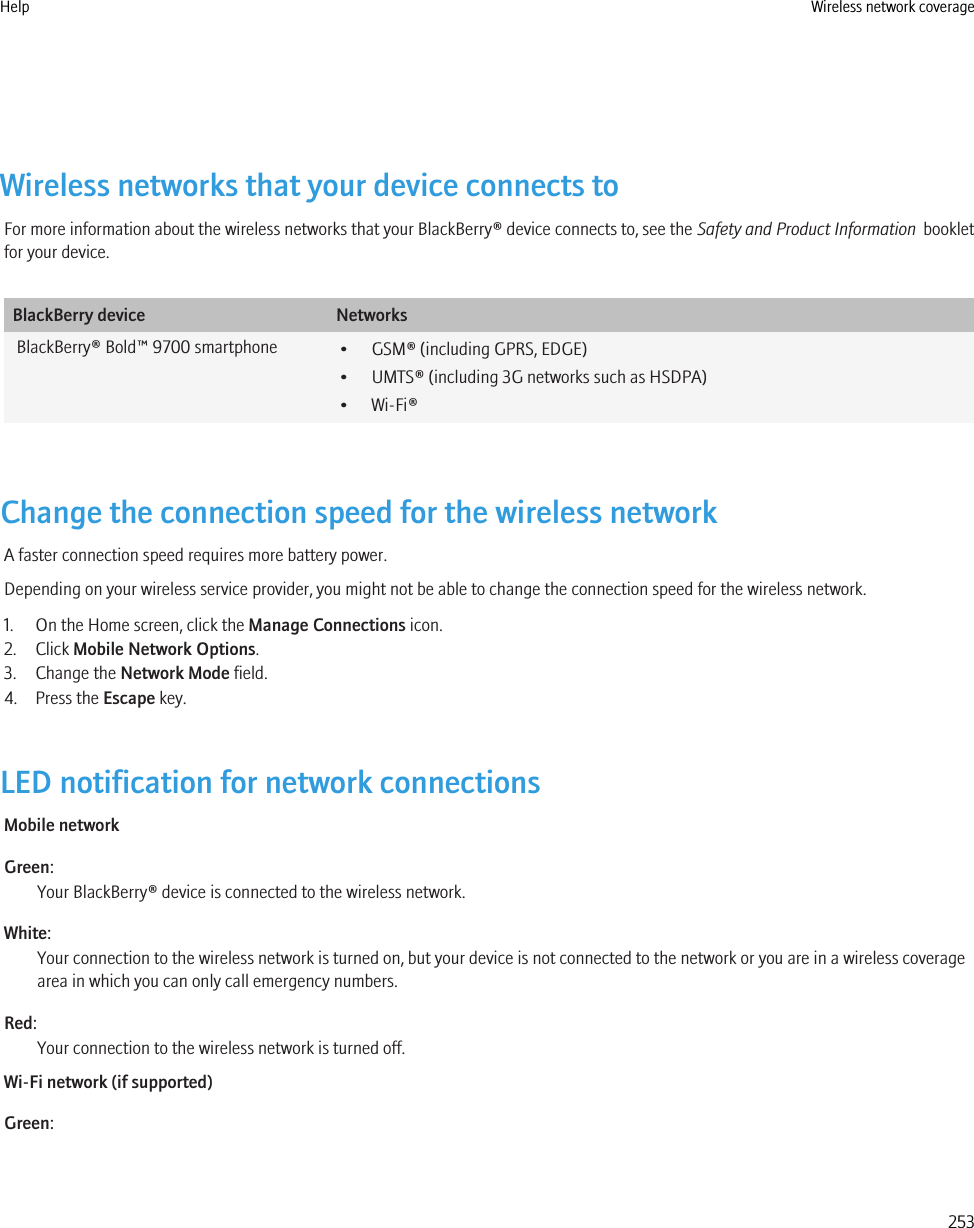 Wireless networks that your device connects toFor more information about the wireless networks that your BlackBerry® device connects to, see the Safety and Product Information  bookletfor your device.BlackBerry device NetworksBlackBerry® Bold™ 9700 smartphone • GSM® (including GPRS, EDGE)• UMTS® (including 3G networks such as HSDPA)• Wi-Fi®Change the connection speed for the wireless networkA faster connection speed requires more battery power.Depending on your wireless service provider, you might not be able to change the connection speed for the wireless network.1. On the Home screen, click the Manage Connections icon.2. Click Mobile Network Options.3. Change the Network Mode field.4. Press the Escape key.LED notification for network connectionsMobile networkGreen:Your BlackBerry® device is connected to the wireless network.White:Your connection to the wireless network is turned on, but your device is not connected to the network or you are in a wireless coveragearea in which you can only call emergency numbers.Red:Your connection to the wireless network is turned off.Wi-Fi network (if supported)Green:Help Wireless network coverage253