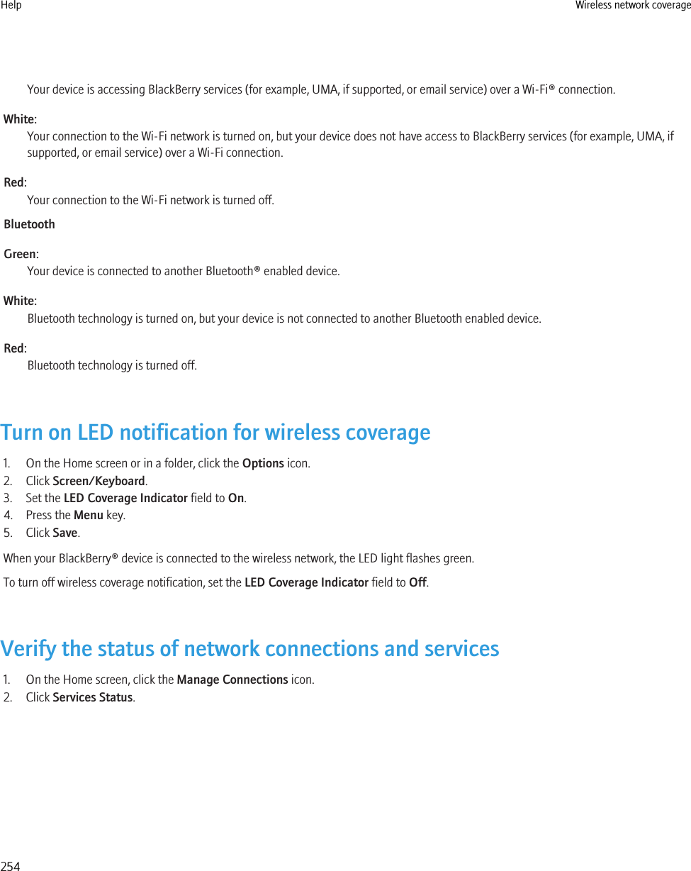 Your device is accessing BlackBerry services (for example, UMA, if supported, or email service) over a Wi-Fi® connection.White:Your connection to the Wi-Fi network is turned on, but your device does not have access to BlackBerry services (for example, UMA, ifsupported, or email service) over a Wi-Fi connection.Red:Your connection to the Wi-Fi network is turned off.BluetoothGreen:Your device is connected to another Bluetooth® enabled device.White:Bluetooth technology is turned on, but your device is not connected to another Bluetooth enabled device.Red:Bluetooth technology is turned off.Turn on LED notification for wireless coverage1. On the Home screen or in a folder, click the Options icon.2. Click Screen/Keyboard.3. Set the LED Coverage Indicator field to On.4. Press the Menu key.5. Click Save.When your BlackBerry® device is connected to the wireless network, the LED light flashes green.To turn off wireless coverage notification, set the LED Coverage Indicator field to Off.Verify the status of network connections and services1. On the Home screen, click the Manage Connections icon.2. Click Services Status.Help Wireless network coverage254