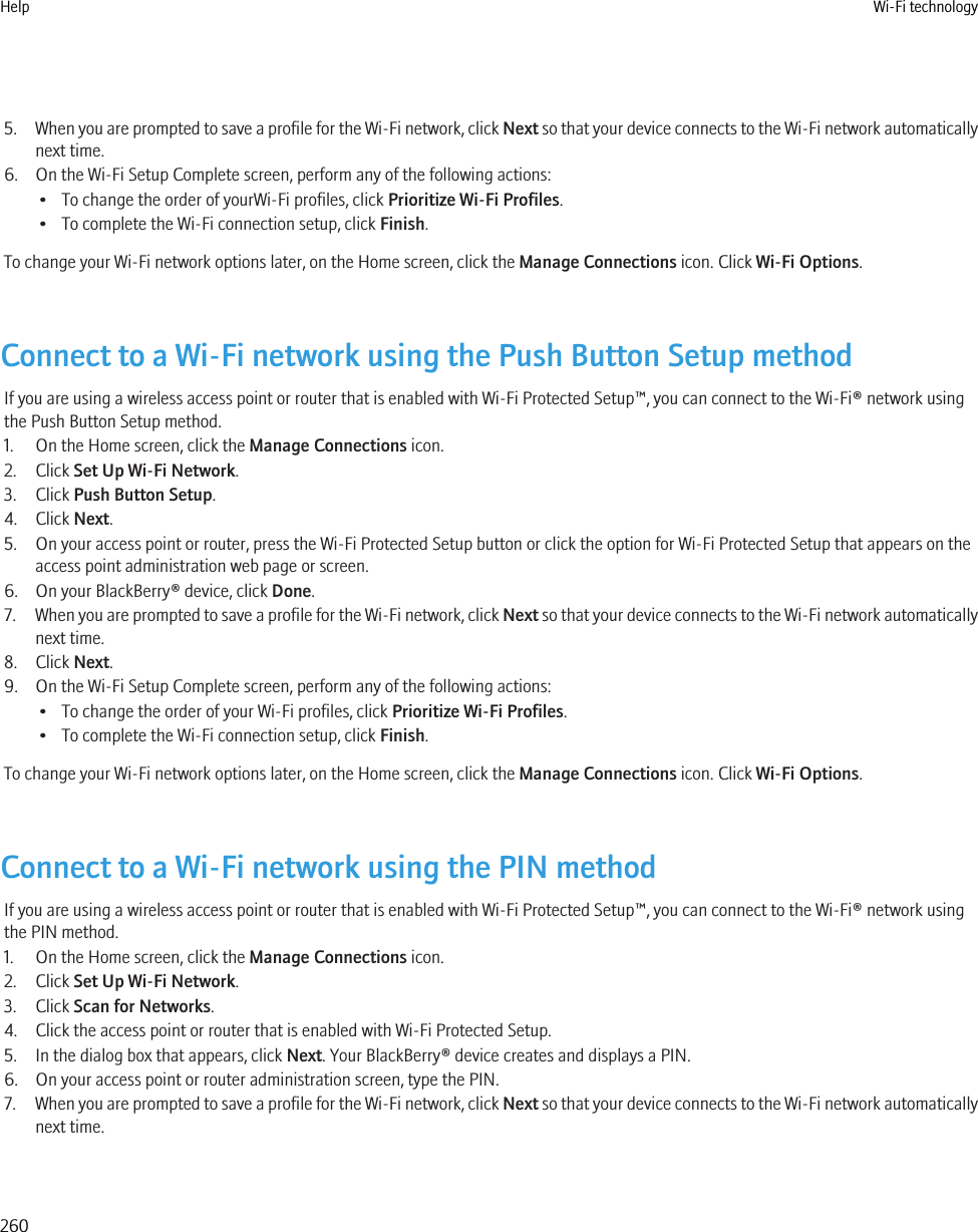 5. When you are prompted to save a profile for the Wi-Fi network, click Next so that your device connects to the Wi-Fi network automaticallynext time.6. On the Wi-Fi Setup Complete screen, perform any of the following actions:• To change the order of yourWi-Fi profiles, click Prioritize Wi-Fi Profiles.• To complete the Wi-Fi connection setup, click Finish.To change your Wi-Fi network options later, on the Home screen, click the Manage Connections icon. Click Wi-Fi Options.Connect to a Wi-Fi network using the Push Button Setup methodIf you are using a wireless access point or router that is enabled with Wi-Fi Protected Setup™, you can connect to the Wi-Fi® network usingthe Push Button Setup method.1. On the Home screen, click the Manage Connections icon.2. Click Set Up Wi-Fi Network.3. Click Push Button Setup.4. Click Next.5. On your access point or router, press the Wi-Fi Protected Setup button or click the option for Wi-Fi Protected Setup that appears on theaccess point administration web page or screen.6. On your BlackBerry® device, click Done.7. When you are prompted to save a profile for the Wi-Fi network, click Next so that your device connects to the Wi-Fi network automaticallynext time.8. Click Next.9. On the Wi-Fi Setup Complete screen, perform any of the following actions:• To change the order of your Wi-Fi profiles, click Prioritize Wi-Fi Profiles.• To complete the Wi-Fi connection setup, click Finish.To change your Wi-Fi network options later, on the Home screen, click the Manage Connections icon. Click Wi-Fi Options.Connect to a Wi-Fi network using the PIN methodIf you are using a wireless access point or router that is enabled with Wi-Fi Protected Setup™, you can connect to the Wi-Fi® network usingthe PIN method.1. On the Home screen, click the Manage Connections icon.2. Click Set Up Wi-Fi Network.3. Click Scan for Networks.4. Click the access point or router that is enabled with Wi-Fi Protected Setup.5. In the dialog box that appears, click Next. Your BlackBerry® device creates and displays a PIN.6. On your access point or router administration screen, type the PIN.7. When you are prompted to save a profile for the Wi-Fi network, click Next so that your device connects to the Wi-Fi network automaticallynext time.Help Wi-Fi technology260