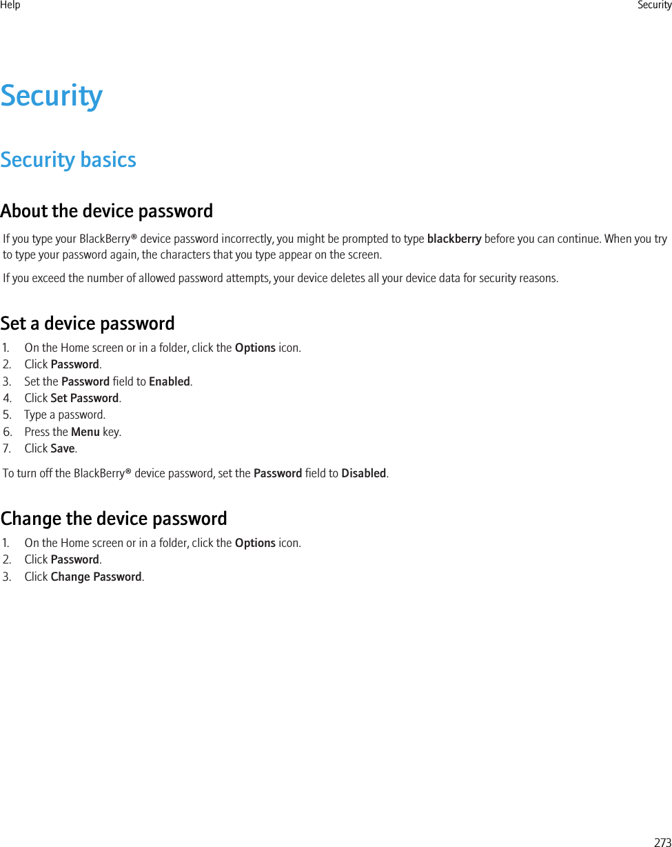 SecuritySecurity basicsAbout the device passwordIf you type your BlackBerry® device password incorrectly, you might be prompted to type blackberry before you can continue. When you tryto type your password again, the characters that you type appear on the screen.If you exceed the number of allowed password attempts, your device deletes all your device data for security reasons.Set a device password1. On the Home screen or in a folder, click the Options icon.2. Click Password.3. Set the Password field to Enabled.4. Click Set Password.5. Type a password.6. Press the Menu key.7. Click Save.To turn off the BlackBerry® device password, set the Password field to Disabled.Change the device password1. On the Home screen or in a folder, click the Options icon.2. Click Password.3. Click Change Password.Help Security273