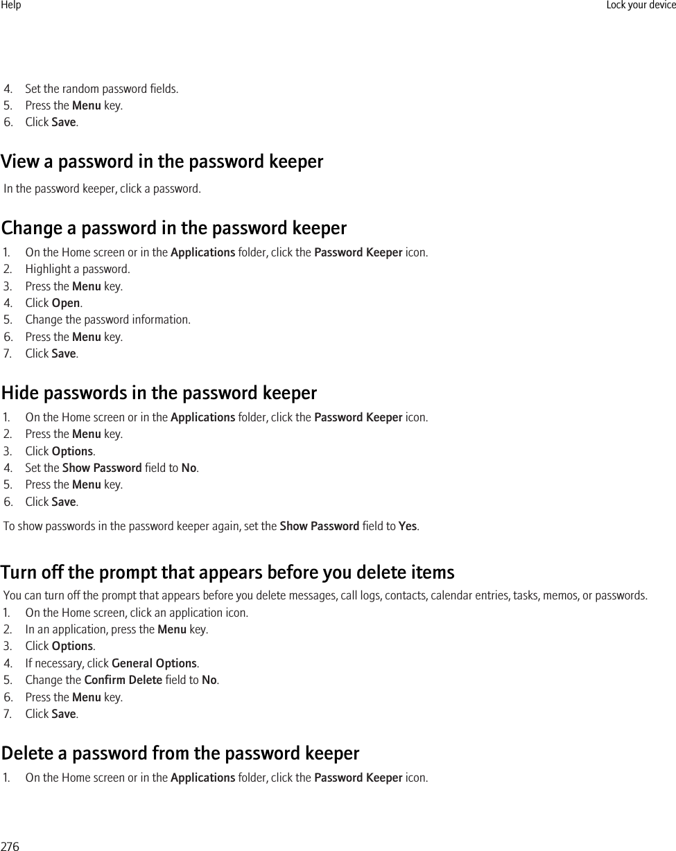4. Set the random password fields.5. Press the Menu key.6. Click Save.View a password in the password keeperIn the password keeper, click a password.Change a password in the password keeper1. On the Home screen or in the Applications folder, click the Password Keeper icon.2. Highlight a password.3. Press the Menu key.4. Click Open.5. Change the password information.6. Press the Menu key.7. Click Save.Hide passwords in the password keeper1. On the Home screen or in the Applications folder, click the Password Keeper icon.2. Press the Menu key.3. Click Options.4. Set the Show Password field to No.5. Press the Menu key.6. Click Save.To show passwords in the password keeper again, set the Show Password field to Yes.Turn off the prompt that appears before you delete itemsYou can turn off the prompt that appears before you delete messages, call logs, contacts, calendar entries, tasks, memos, or passwords.1. On the Home screen, click an application icon.2. In an application, press the Menu key.3. Click Options.4. If necessary, click General Options.5. Change the Confirm Delete field to No.6. Press the Menu key.7. Click Save.Delete a password from the password keeper1. On the Home screen or in the Applications folder, click the Password Keeper icon.Help Lock your device276