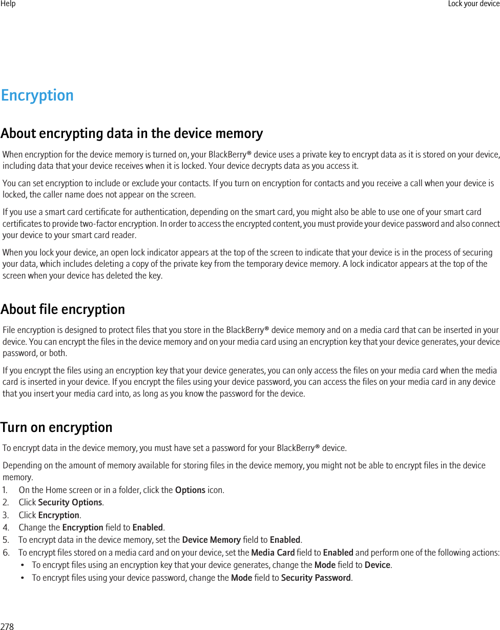 EncryptionAbout encrypting data in the device memoryWhen encryption for the device memory is turned on, your BlackBerry® device uses a private key to encrypt data as it is stored on your device,including data that your device receives when it is locked. Your device decrypts data as you access it.You can set encryption to include or exclude your contacts. If you turn on encryption for contacts and you receive a call when your device islocked, the caller name does not appear on the screen.If you use a smart card certificate for authentication, depending on the smart card, you might also be able to use one of your smart cardcertificates to provide two-factor encryption. In order to access the encrypted content, you must provide your device password and also connectyour device to your smart card reader.When you lock your device, an open lock indicator appears at the top of the screen to indicate that your device is in the process of securingyour data, which includes deleting a copy of the private key from the temporary device memory. A lock indicator appears at the top of thescreen when your device has deleted the key.About file encryptionFile encryption is designed to protect files that you store in the BlackBerry® device memory and on a media card that can be inserted in yourdevice. You can encrypt the files in the device memory and on your media card using an encryption key that your device generates, your devicepassword, or both.If you encrypt the files using an encryption key that your device generates, you can only access the files on your media card when the mediacard is inserted in your device. If you encrypt the files using your device password, you can access the files on your media card in any devicethat you insert your media card into, as long as you know the password for the device.Turn on encryptionTo encrypt data in the device memory, you must have set a password for your BlackBerry® device.Depending on the amount of memory available for storing files in the device memory, you might not be able to encrypt files in the devicememory.1. On the Home screen or in a folder, click the Options icon.2. Click Security Options.3. Click Encryption.4. Change the Encryption field to Enabled.5. To encrypt data in the device memory, set the Device Memory field to Enabled.6. To encrypt files stored on a media card and on your device, set the Media Card field to Enabled and perform one of the following actions:• To encrypt files using an encryption key that your device generates, change the Mode field to Device.• To encrypt files using your device password, change the Mode field to Security Password.Help Lock your device278