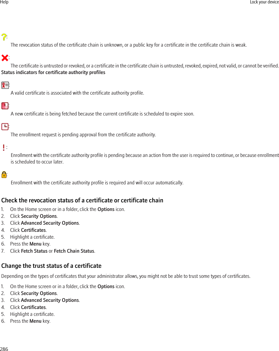 :The revocation status of the certificate chain is unknown, or a public key for a certificate in the certificate chain is weak.:The certificate is untrusted or revoked, or a certificate in the certificate chain is untrusted, revoked, expired, not valid, or cannot be verified.Status indicators for certificate authority profiles:A valid certificate is associated with the certificate authority profile.:A new certificate is being fetched because the current certificate is scheduled to expire soon.:The enrollment request is pending approval from the certificate authority.:Enrollment with the certificate authority profile is pending because an action from the user is required to continue, or because enrollmentis scheduled to occur later.:Enrollment with the certificate authority profile is required and will occur automatically.Check the revocation status of a certificate or certificate chain1. On the Home screen or in a folder, click the Options icon.2. Click Security Options.3. Click Advanced Security Options.4. Click Certificates.5. Highlight a certificate.6. Press the Menu key.7. Click Fetch Status or Fetch Chain Status.Change the trust status of a certificateDepending on the types of certificates that your administrator allows, you might not be able to trust some types of certificates.1. On the Home screen or in a folder, click the Options icon.2. Click Security Options.3. Click Advanced Security Options.4. Click Certificates.5. Highlight a certificate.6. Press the Menu key.Help Lock your device286