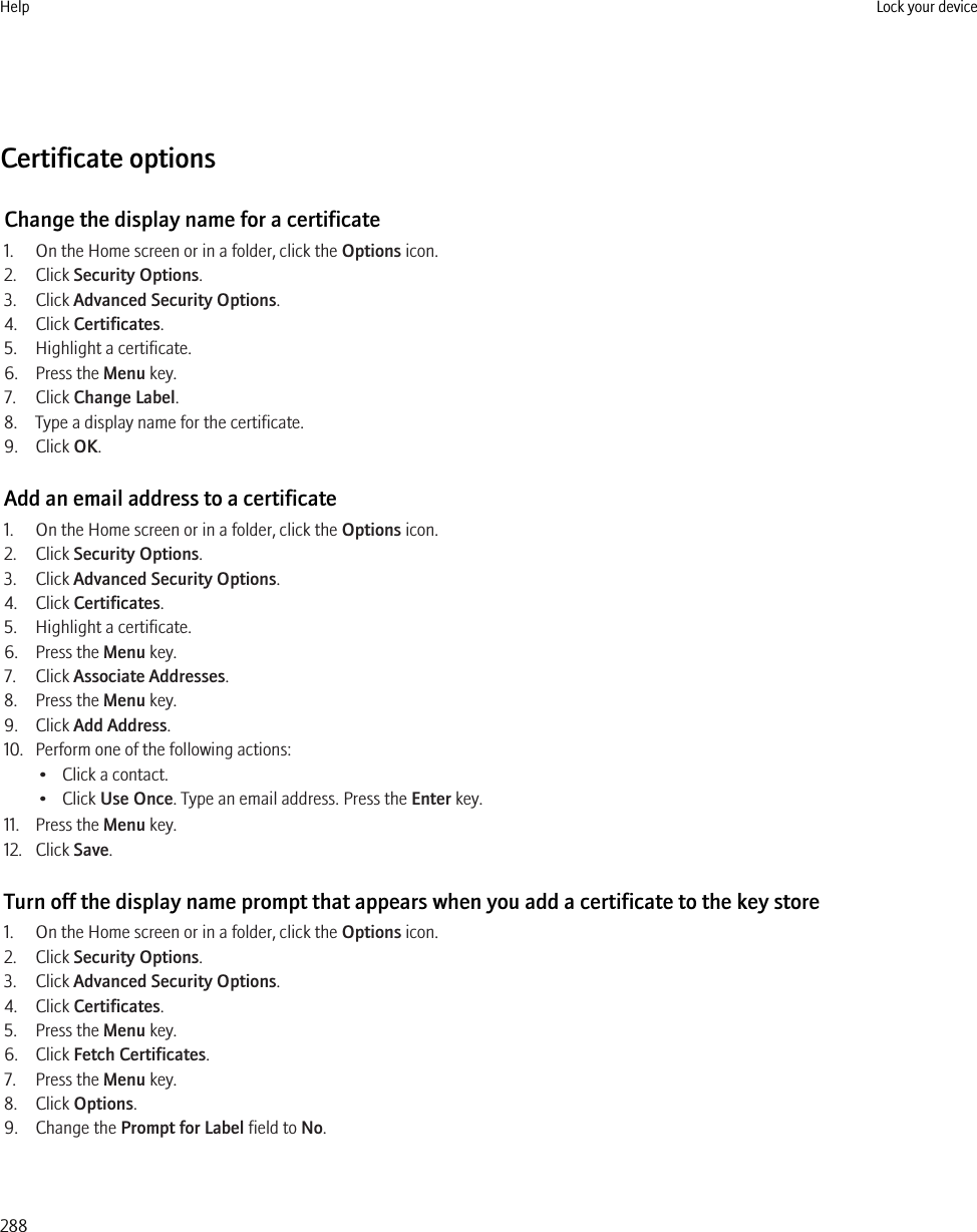 Certificate optionsChange the display name for a certificate1. On the Home screen or in a folder, click the Options icon.2. Click Security Options.3. Click Advanced Security Options.4. Click Certificates.5. Highlight a certificate.6. Press the Menu key.7. Click Change Label.8. Type a display name for the certificate.9. Click OK.Add an email address to a certificate1. On the Home screen or in a folder, click the Options icon.2. Click Security Options.3. Click Advanced Security Options.4. Click Certificates.5. Highlight a certificate.6. Press the Menu key.7. Click Associate Addresses.8. Press the Menu key.9. Click Add Address.10. Perform one of the following actions:• Click a contact.• Click Use Once. Type an email address. Press the Enter key.11. Press the Menu key.12. Click Save.Turn off the display name prompt that appears when you add a certificate to the key store1. On the Home screen or in a folder, click the Options icon.2. Click Security Options.3. Click Advanced Security Options.4. Click Certificates.5. Press the Menu key.6. Click Fetch Certificates.7. Press the Menu key.8. Click Options.9. Change the Prompt for Label field to No.Help Lock your device288