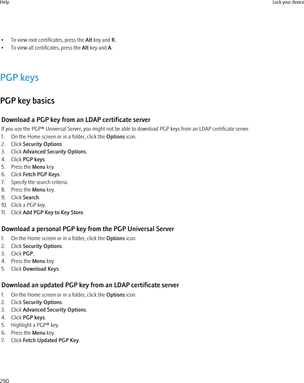 • To view root certificates, press the Alt key and R.• To view all certificates, press the Alt key and A.PGP keysPGP key basicsDownload a PGP key from an LDAP certificate serverIf you use the PGP® Universal Server, you might not be able to download PGP keys from an LDAP certificate server.1. On the Home screen or in a folder, click the Options icon.2. Click Security Options.3. Click Advanced Security Options.4. Click PGP keys.5. Press the Menu key.6. Click Fetch PGP Keys.7. Specify the search criteria.8. Press the Menu key.9. Click Search.10. Click a PGP key.11. Click Add PGP Key to Key Store.Download a personal PGP key from the PGP Universal Server1. On the Home screen or in a folder, click the Options icon.2. Click Security Options.3. Click PGP.4. Press the Menu key.5. Click Download Keys.Download an updated PGP key from an LDAP certificate server1. On the Home screen or in a folder, click the Options icon.2. Click Security Options.3. Click Advanced Security Options.4. Click PGP keys.5. Highlight a PGP® key.6. Press the Menu key.7. Click Fetch Updated PGP Key.Help Lock your device290