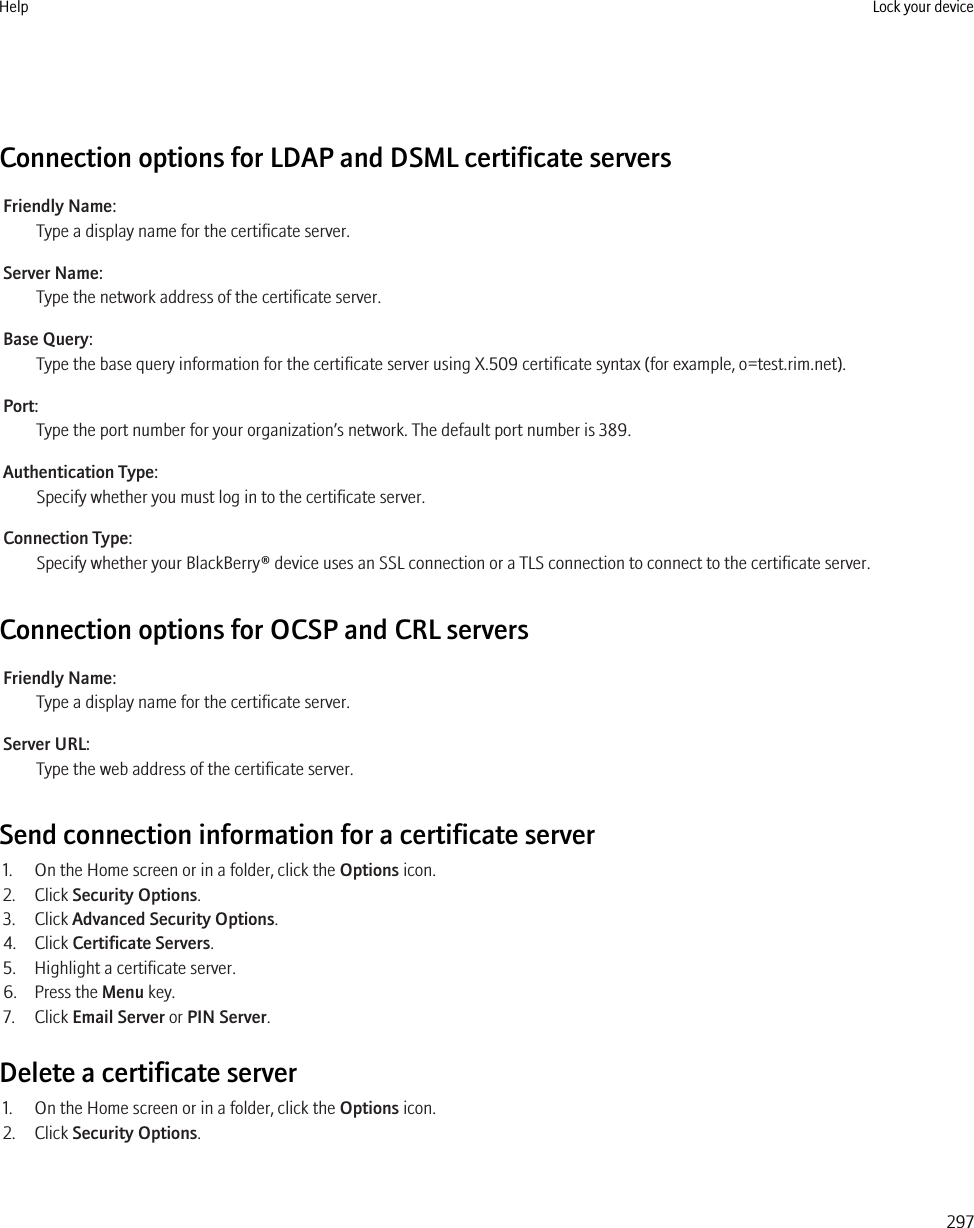 Connection options for LDAP and DSML certificate serversFriendly Name:Type a display name for the certificate server.Server Name:Type the network address of the certificate server.Base Query:Type the base query information for the certificate server using X.509 certificate syntax (for example, o=test.rim.net).Port:Type the port number for your organization’s network. The default port number is 389.Authentication Type:Specify whether you must log in to the certificate server.Connection Type:Specify whether your BlackBerry® device uses an SSL connection or a TLS connection to connect to the certificate server.Connection options for OCSP and CRL serversFriendly Name:Type a display name for the certificate server.Server URL:Type the web address of the certificate server.Send connection information for a certificate server1. On the Home screen or in a folder, click the Options icon.2. Click Security Options.3. Click Advanced Security Options.4. Click Certificate Servers.5. Highlight a certificate server.6. Press the Menu key.7. Click Email Server or PIN Server.Delete a certificate server1. On the Home screen or in a folder, click the Options icon.2. Click Security Options.Help Lock your device297
