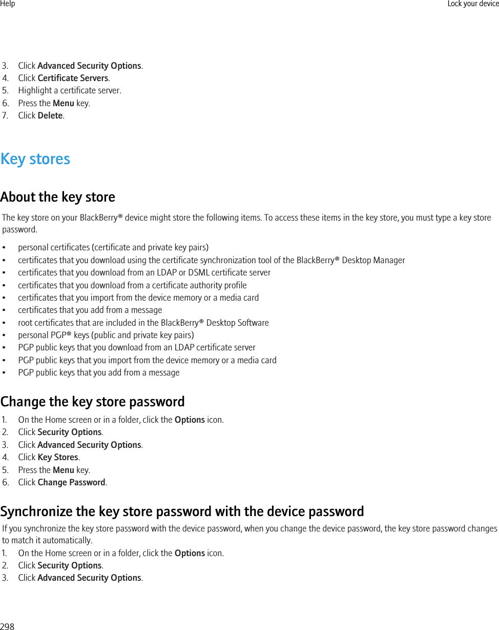3. Click Advanced Security Options.4. Click Certificate Servers.5. Highlight a certificate server.6. Press the Menu key.7. Click Delete.Key storesAbout the key storeThe key store on your BlackBerry® device might store the following items. To access these items in the key store, you must type a key storepassword.• personal certificates (certificate and private key pairs)• certificates that you download using the certificate synchronization tool of the BlackBerry® Desktop Manager• certificates that you download from an LDAP or DSML certificate server• certificates that you download from a certificate authority profile• certificates that you import from the device memory or a media card• certificates that you add from a message• root certificates that are included in the BlackBerry® Desktop Software• personal PGP® keys (public and private key pairs)• PGP public keys that you download from an LDAP certificate server• PGP public keys that you import from the device memory or a media card• PGP public keys that you add from a messageChange the key store password1. On the Home screen or in a folder, click the Options icon.2. Click Security Options.3. Click Advanced Security Options.4. Click Key Stores.5. Press the Menu key.6. Click Change Password.Synchronize the key store password with the device passwordIf you synchronize the key store password with the device password, when you change the device password, the key store password changesto match it automatically.1. On the Home screen or in a folder, click the Options icon.2. Click Security Options.3. Click Advanced Security Options.Help Lock your device298