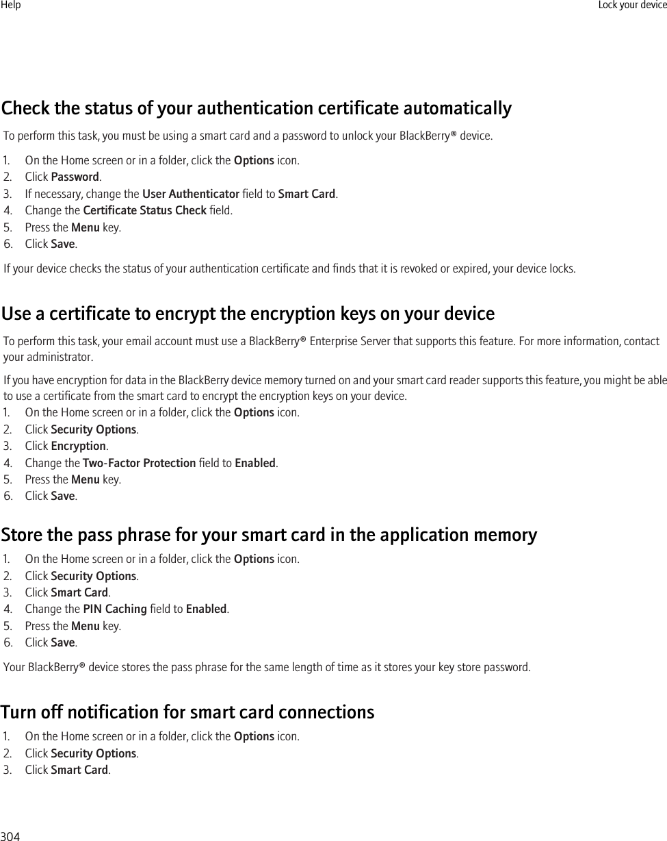 Check the status of your authentication certificate automaticallyTo perform this task, you must be using a smart card and a password to unlock your BlackBerry® device.1. On the Home screen or in a folder, click the Options icon.2. Click Password.3. If necessary, change the User Authenticator field to Smart Card.4. Change the Certificate Status Check field.5. Press the Menu key.6. Click Save.If your device checks the status of your authentication certificate and finds that it is revoked or expired, your device locks.Use a certificate to encrypt the encryption keys on your deviceTo perform this task, your email account must use a BlackBerry® Enterprise Server that supports this feature. For more information, contactyour administrator.If you have encryption for data in the BlackBerry device memory turned on and your smart card reader supports this feature, you might be ableto use a certificate from the smart card to encrypt the encryption keys on your device.1. On the Home screen or in a folder, click the Options icon.2. Click Security Options.3. Click Encryption.4. Change the Two-Factor Protection field to Enabled.5. Press the Menu key.6. Click Save.Store the pass phrase for your smart card in the application memory1. On the Home screen or in a folder, click the Options icon.2. Click Security Options.3. Click Smart Card.4. Change the PIN Caching field to Enabled.5. Press the Menu key.6. Click Save.Your BlackBerry® device stores the pass phrase for the same length of time as it stores your key store password.Turn off notification for smart card connections1. On the Home screen or in a folder, click the Options icon.2. Click Security Options.3. Click Smart Card.Help Lock your device304