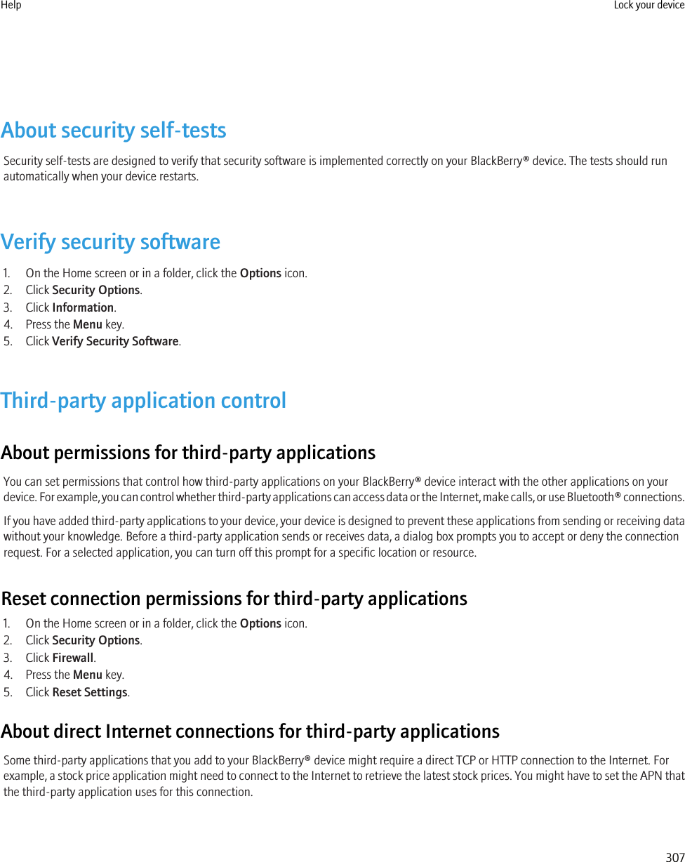 About security self-testsSecurity self-tests are designed to verify that security software is implemented correctly on your BlackBerry® device. The tests should runautomatically when your device restarts.Verify security software1. On the Home screen or in a folder, click the Options icon.2. Click Security Options.3. Click Information.4. Press the Menu key.5. Click Verify Security Software.Third-party application controlAbout permissions for third-party applicationsYou can set permissions that control how third-party applications on your BlackBerry® device interact with the other applications on yourdevice. For example, you can control whether third-party applications can access data or the Internet, make calls, or use Bluetooth® connections.If you have added third-party applications to your device, your device is designed to prevent these applications from sending or receiving datawithout your knowledge. Before a third-party application sends or receives data, a dialog box prompts you to accept or deny the connectionrequest. For a selected application, you can turn off this prompt for a specific location or resource.Reset connection permissions for third-party applications1. On the Home screen or in a folder, click the Options icon.2. Click Security Options.3. Click Firewall.4. Press the Menu key.5. Click Reset Settings.About direct Internet connections for third-party applicationsSome third-party applications that you add to your BlackBerry® device might require a direct TCP or HTTP connection to the Internet. Forexample, a stock price application might need to connect to the Internet to retrieve the latest stock prices. You might have to set the APN thatthe third-party application uses for this connection.Help Lock your device307