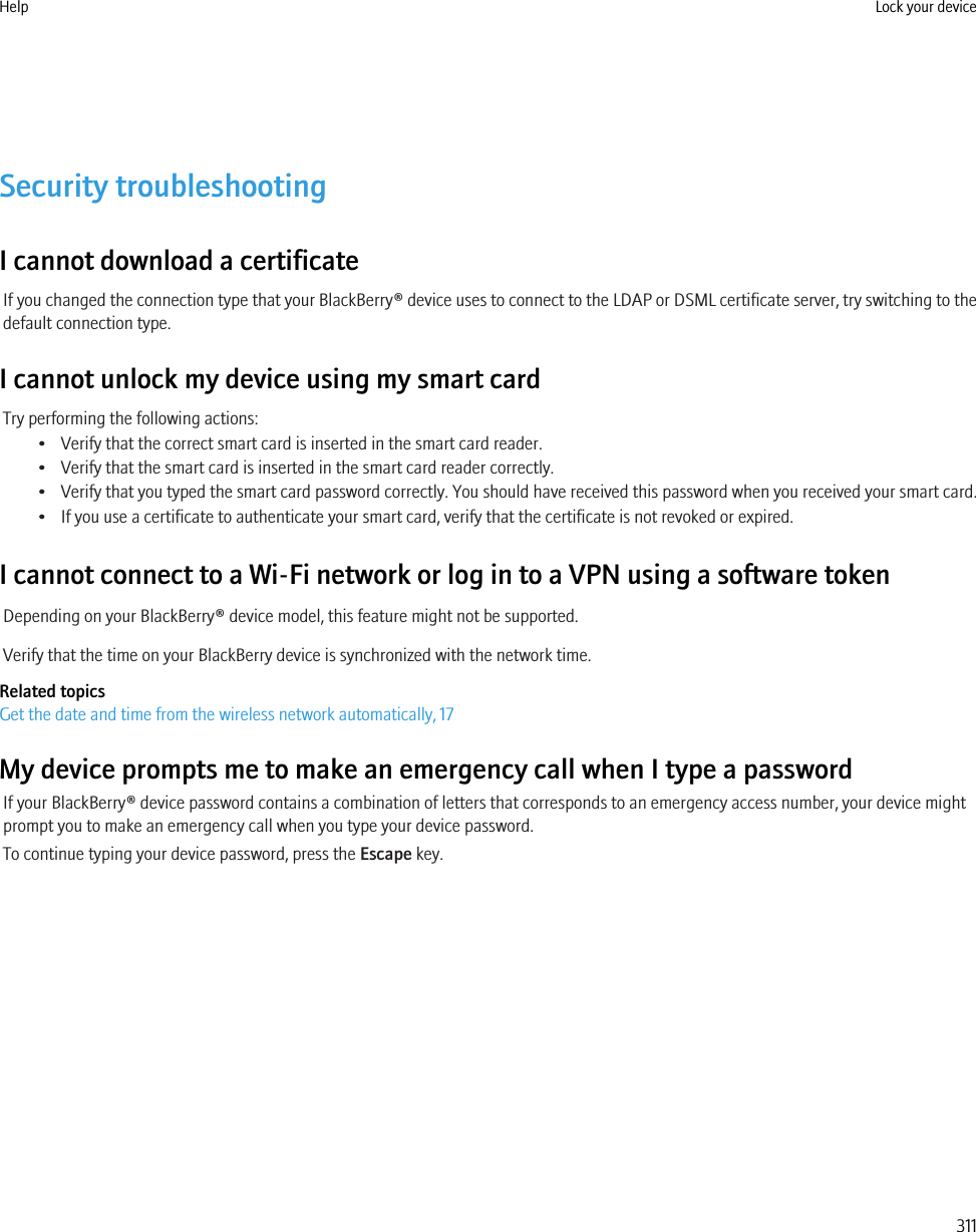 Security troubleshootingI cannot download a certificateIf you changed the connection type that your BlackBerry® device uses to connect to the LDAP or DSML certificate server, try switching to thedefault connection type.I cannot unlock my device using my smart cardTry performing the following actions:• Verify that the correct smart card is inserted in the smart card reader.• Verify that the smart card is inserted in the smart card reader correctly.• Verify that you typed the smart card password correctly. You should have received this password when you received your smart card.• If you use a certificate to authenticate your smart card, verify that the certificate is not revoked or expired.I cannot connect to a Wi-Fi network or log in to a VPN using a software tokenDepending on your BlackBerry® device model, this feature might not be supported.Verify that the time on your BlackBerry device is synchronized with the network time.Related topicsGet the date and time from the wireless network automatically, 17My device prompts me to make an emergency call when I type a passwordIf your BlackBerry® device password contains a combination of letters that corresponds to an emergency access number, your device mightprompt you to make an emergency call when you type your device password.To continue typing your device password, press the Escape key.Help Lock your device311