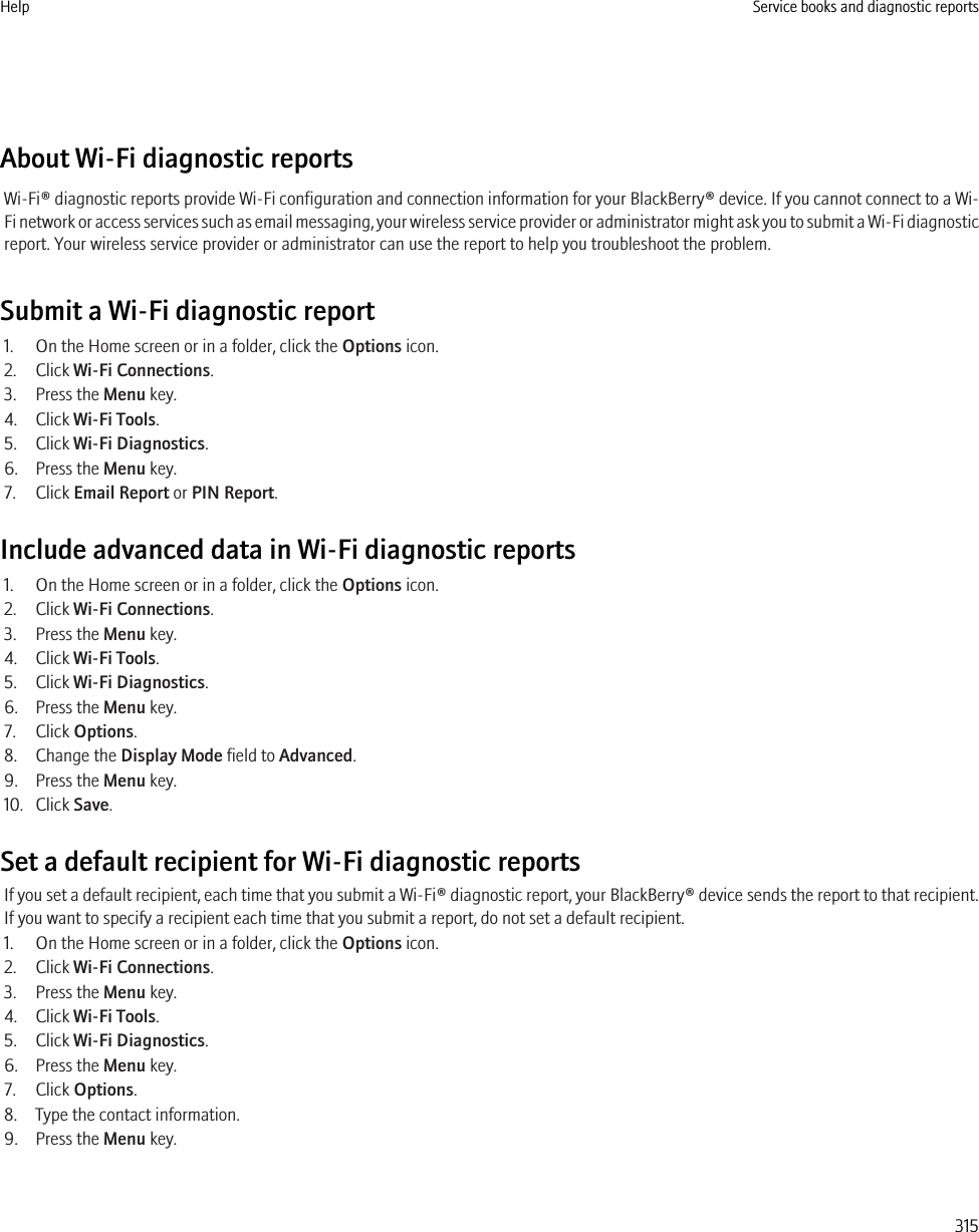 About Wi-Fi diagnostic reportsWi-Fi® diagnostic reports provide Wi-Fi configuration and connection information for your BlackBerry® device. If you cannot connect to a Wi-Fi network or access services such as email messaging, your wireless service provider or administrator might ask you to submit a Wi-Fi diagnosticreport. Your wireless service provider or administrator can use the report to help you troubleshoot the problem.Submit a Wi-Fi diagnostic report1. On the Home screen or in a folder, click the Options icon.2. Click Wi-Fi Connections.3. Press the Menu key.4. Click Wi-Fi Tools.5. Click Wi-Fi Diagnostics.6. Press the Menu key.7. Click Email Report or PIN Report.Include advanced data in Wi-Fi diagnostic reports1. On the Home screen or in a folder, click the Options icon.2. Click Wi-Fi Connections.3. Press the Menu key.4. Click Wi-Fi Tools.5. Click Wi-Fi Diagnostics.6. Press the Menu key.7. Click Options.8. Change the Display Mode field to Advanced.9. Press the Menu key.10. Click Save.Set a default recipient for Wi-Fi diagnostic reportsIf you set a default recipient, each time that you submit a Wi-Fi® diagnostic report, your BlackBerry® device sends the report to that recipient.If you want to specify a recipient each time that you submit a report, do not set a default recipient.1. On the Home screen or in a folder, click the Options icon.2. Click Wi-Fi Connections.3. Press the Menu key.4. Click Wi-Fi Tools.5. Click Wi-Fi Diagnostics.6. Press the Menu key.7. Click Options.8. Type the contact information.9. Press the Menu key.Help Service books and diagnostic reports315