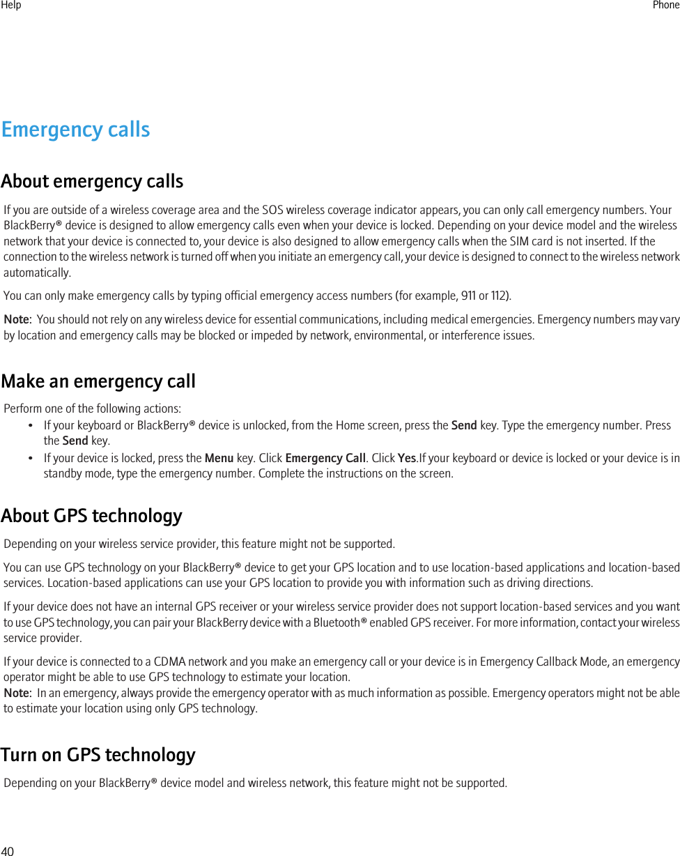Emergency callsAbout emergency callsIf you are outside of a wireless coverage area and the SOS wireless coverage indicator appears, you can only call emergency numbers. YourBlackBerry® device is designed to allow emergency calls even when your device is locked. Depending on your device model and the wirelessnetwork that your device is connected to, your device is also designed to allow emergency calls when the SIM card is not inserted. If theconnection to the wireless network is turned off when you initiate an emergency call, your device is designed to connect to the wireless networkautomatically.You can only make emergency calls by typing official emergency access numbers (for example, 911 or 112).Note:  You should not rely on any wireless device for essential communications, including medical emergencies. Emergency numbers may varyby location and emergency calls may be blocked or impeded by network, environmental, or interference issues.Make an emergency callPerform one of the following actions:• If your keyboard or BlackBerry® device is unlocked, from the Home screen, press the Send key. Type the emergency number. Pressthe Send key.• If your device is locked, press the Menu key. Click Emergency Call. Click Yes.If your keyboard or device is locked or your device is instandby mode, type the emergency number. Complete the instructions on the screen.About GPS technologyDepending on your wireless service provider, this feature might not be supported.You can use GPS technology on your BlackBerry® device to get your GPS location and to use location-based applications and location-basedservices. Location-based applications can use your GPS location to provide you with information such as driving directions.If your device does not have an internal GPS receiver or your wireless service provider does not support location-based services and you wantto use GPS technology, you can pair your BlackBerry device with a Bluetooth® enabled GPS receiver. For more information, contact your wirelessservice provider.If your device is connected to a CDMA network and you make an emergency call or your device is in Emergency Callback Mode, an emergencyoperator might be able to use GPS technology to estimate your location.Note:  In an emergency, always provide the emergency operator with as much information as possible. Emergency operators might not be ableto estimate your location using only GPS technology.Turn on GPS technologyDepending on your BlackBerry® device model and wireless network, this feature might not be supported.Help Phone40