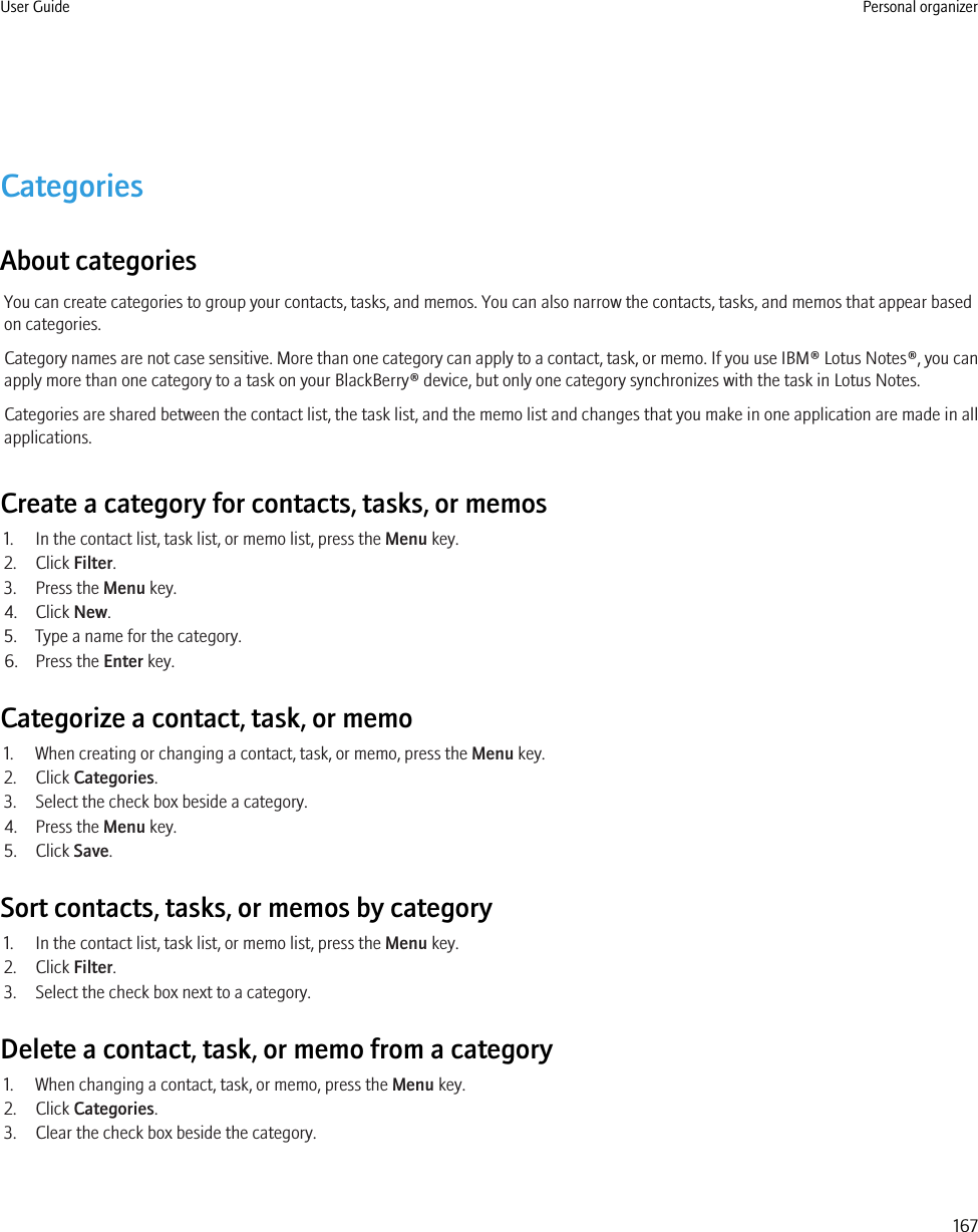 CategoriesAbout categoriesYou can create categories to group your contacts, tasks, and memos. You can also narrow the contacts, tasks, and memos that appear basedon categories.Category names are not case sensitive. More than one category can apply to a contact, task, or memo. If you use IBM® Lotus Notes®, you canapply more than one category to a task on your BlackBerry® device, but only one category synchronizes with the task in Lotus Notes.Categories are shared between the contact list, the task list, and the memo list and changes that you make in one application are made in allapplications.Create a category for contacts, tasks, or memos1. In the contact list, task list, or memo list, press the Menu key.2. Click Filter.3. Press the Menu key.4. Click New.5. Type a name for the category.6. Press the Enter key.Categorize a contact, task, or memo1. When creating or changing a contact, task, or memo, press the Menu key.2. Click Categories.3. Select the check box beside a category.4. Press the Menu key.5. Click Save.Sort contacts, tasks, or memos by category1. In the contact list, task list, or memo list, press the Menu key.2. Click Filter.3. Select the check box next to a category.Delete a contact, task, or memo from a category1. When changing a contact, task, or memo, press the Menu key.2. Click Categories.3. Clear the check box beside the category.User Guide Personal organizer167