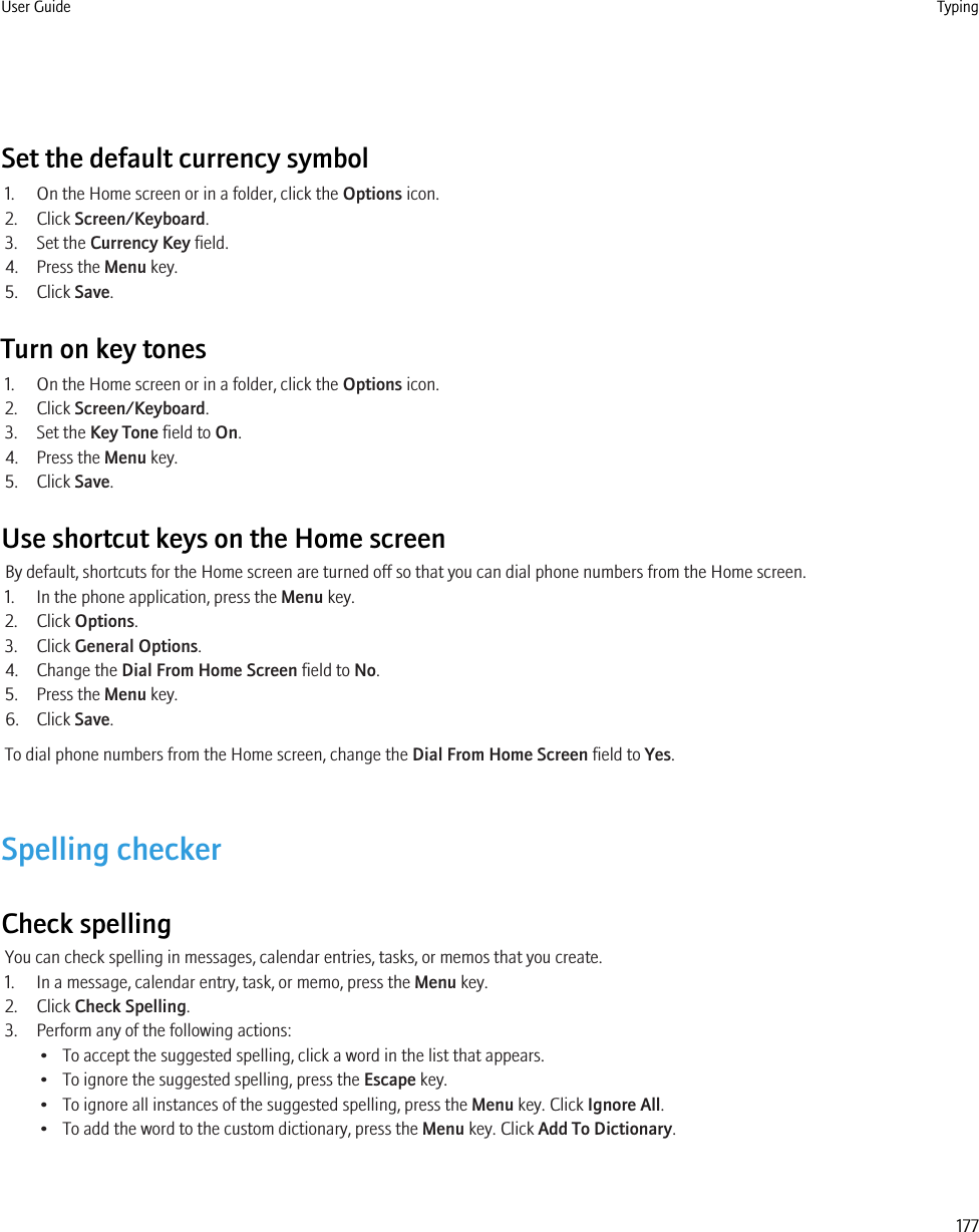 Set the default currency symbol1. On the Home screen or in a folder, click the Options icon.2. Click Screen/Keyboard.3. Set the Currency Key field.4. Press the Menu key.5. Click Save.Turn on key tones1. On the Home screen or in a folder, click the Options icon.2. Click Screen/Keyboard.3. Set the Key Tone field to On.4. Press the Menu key.5. Click Save.Use shortcut keys on the Home screenBy default, shortcuts for the Home screen are turned off so that you can dial phone numbers from the Home screen.1. In the phone application, press the Menu key.2. Click Options.3. Click General Options.4. Change the Dial From Home Screen field to No.5. Press the Menu key.6. Click Save.To dial phone numbers from the Home screen, change the Dial From Home Screen field to Yes.Spelling checkerCheck spellingYou can check spelling in messages, calendar entries, tasks, or memos that you create.1. In a message, calendar entry, task, or memo, press the Menu key.2. Click Check Spelling.3. Perform any of the following actions:• To accept the suggested spelling, click a word in the list that appears.• To ignore the suggested spelling, press the Escape key.• To ignore all instances of the suggested spelling, press the Menu key. Click Ignore All.• To add the word to the custom dictionary, press the Menu key. Click Add To Dictionary.User Guide Typing177