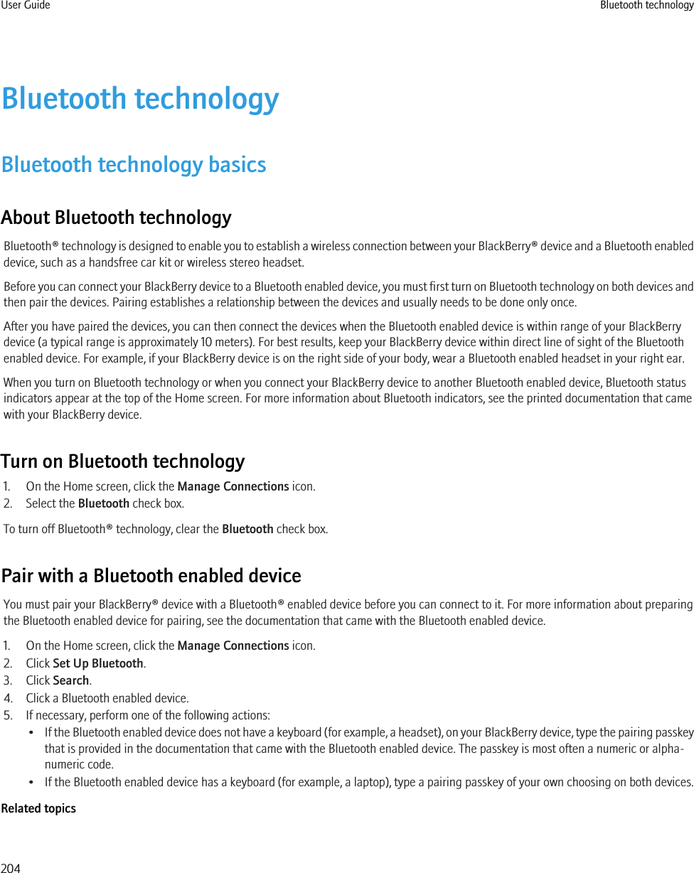 Bluetooth technologyBluetooth technology basicsAbout Bluetooth technologyBluetooth® technology is designed to enable you to establish a wireless connection between your BlackBerry® device and a Bluetooth enableddevice, such as a handsfree car kit or wireless stereo headset.Before you can connect your BlackBerry device to a Bluetooth enabled device, you must first turn on Bluetooth technology on both devices andthen pair the devices. Pairing establishes a relationship between the devices and usually needs to be done only once.After you have paired the devices, you can then connect the devices when the Bluetooth enabled device is within range of your BlackBerrydevice (a typical range is approximately 10 meters). For best results, keep your BlackBerry device within direct line of sight of the Bluetoothenabled device. For example, if your BlackBerry device is on the right side of your body, wear a Bluetooth enabled headset in your right ear.When you turn on Bluetooth technology or when you connect your BlackBerry device to another Bluetooth enabled device, Bluetooth statusindicators appear at the top of the Home screen. For more information about Bluetooth indicators, see the printed documentation that camewith your BlackBerry device.Turn on Bluetooth technology1. On the Home screen, click the Manage Connections icon.2. Select the Bluetooth check box.To turn off Bluetooth® technology, clear the Bluetooth check box.Pair with a Bluetooth enabled deviceYou must pair your BlackBerry® device with a Bluetooth® enabled device before you can connect to it. For more information about preparingthe Bluetooth enabled device for pairing, see the documentation that came with the Bluetooth enabled device.1. On the Home screen, click the Manage Connections icon.2. Click Set Up Bluetooth.3. Click Search.4. Click a Bluetooth enabled device.5. If necessary, perform one of the following actions:•If the Bluetooth enabled device does not have a keyboard (for example, a headset), on your BlackBerry device, type the pairing passkeythat is provided in the documentation that came with the Bluetooth enabled device. The passkey is most often a numeric or alpha-numeric code.• If the Bluetooth enabled device has a keyboard (for example, a laptop), type a pairing passkey of your own choosing on both devices.Related topicsUser Guide Bluetooth technology204
