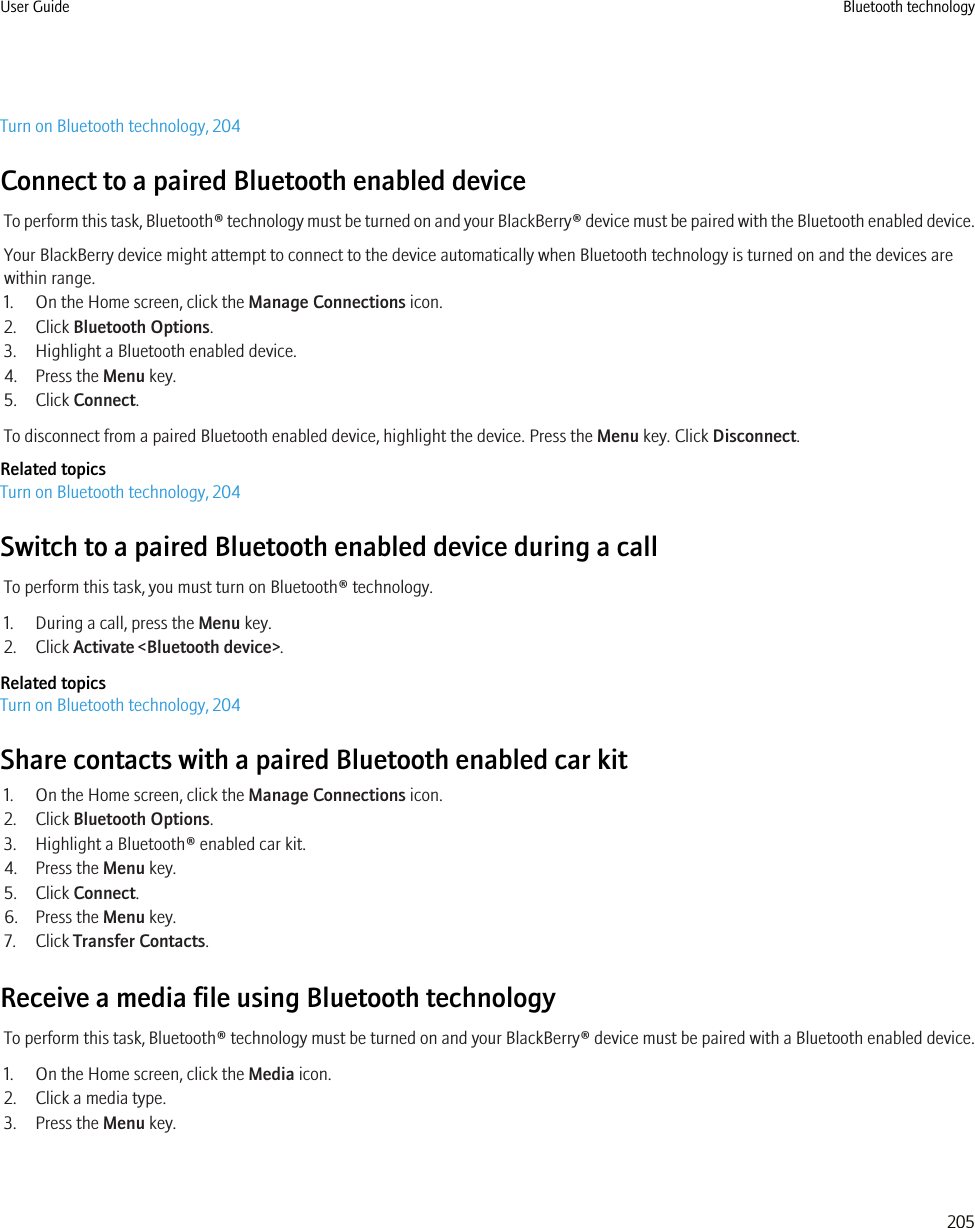 Turn on Bluetooth technology, 204Connect to a paired Bluetooth enabled deviceTo perform this task, Bluetooth® technology must be turned on and your BlackBerry® device must be paired with the Bluetooth enabled device.Your BlackBerry device might attempt to connect to the device automatically when Bluetooth technology is turned on and the devices arewithin range.1. On the Home screen, click the Manage Connections icon.2. Click Bluetooth Options.3. Highlight a Bluetooth enabled device.4. Press the Menu key.5. Click Connect.To disconnect from a paired Bluetooth enabled device, highlight the device. Press the Menu key. Click Disconnect.Related topicsTurn on Bluetooth technology, 204Switch to a paired Bluetooth enabled device during a callTo perform this task, you must turn on Bluetooth® technology.1. During a call, press the Menu key.2. Click Activate &lt;Bluetooth device&gt;.Related topicsTurn on Bluetooth technology, 204Share contacts with a paired Bluetooth enabled car kit1. On the Home screen, click the Manage Connections icon.2. Click Bluetooth Options.3. Highlight a Bluetooth® enabled car kit.4. Press the Menu key.5. Click Connect.6. Press the Menu key.7. Click Transfer Contacts.Receive a media file using Bluetooth technologyTo perform this task, Bluetooth® technology must be turned on and your BlackBerry® device must be paired with a Bluetooth enabled device.1. On the Home screen, click the Media icon.2. Click a media type.3. Press the Menu key.User Guide Bluetooth technology205