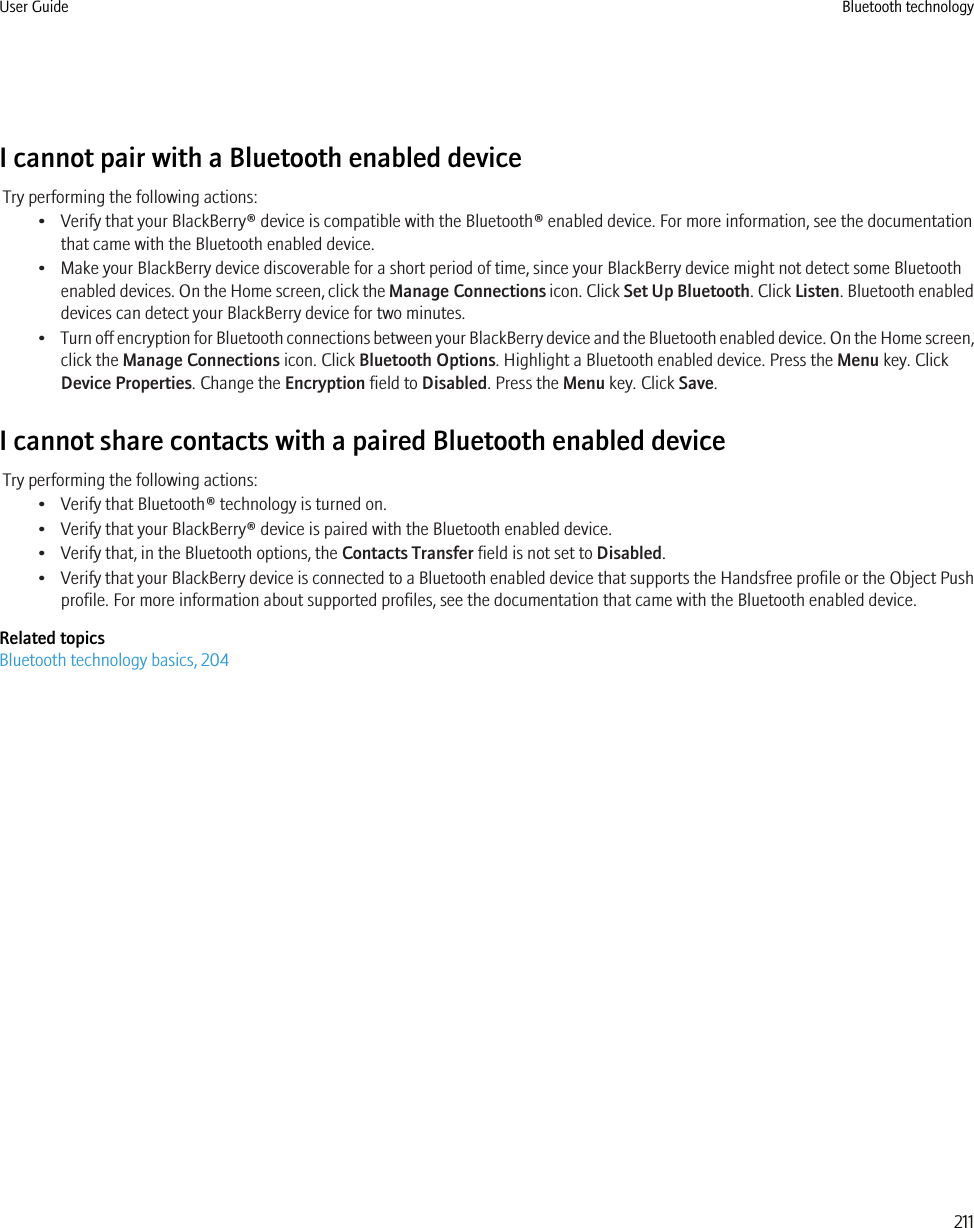 I cannot pair with a Bluetooth enabled deviceTry performing the following actions:• Verify that your BlackBerry® device is compatible with the Bluetooth® enabled device. For more information, see the documentationthat came with the Bluetooth enabled device.• Make your BlackBerry device discoverable for a short period of time, since your BlackBerry device might not detect some Bluetoothenabled devices. On the Home screen, click the Manage Connections icon. Click Set Up Bluetooth. Click Listen. Bluetooth enableddevices can detect your BlackBerry device for two minutes.•Turn off encryption for Bluetooth connections between your BlackBerry device and the Bluetooth enabled device. On the Home screen,click the Manage Connections icon. Click Bluetooth Options. Highlight a Bluetooth enabled device. Press the Menu key. ClickDevice Properties. Change the Encryption field to Disabled. Press the Menu key. Click Save.I cannot share contacts with a paired Bluetooth enabled deviceTry performing the following actions:• Verify that Bluetooth® technology is turned on.• Verify that your BlackBerry® device is paired with the Bluetooth enabled device.• Verify that, in the Bluetooth options, the Contacts Transfer field is not set to Disabled.•Verify that your BlackBerry device is connected to a Bluetooth enabled device that supports the Handsfree profile or the Object Pushprofile. For more information about supported profiles, see the documentation that came with the Bluetooth enabled device.Related topicsBluetooth technology basics, 204User Guide Bluetooth technology211