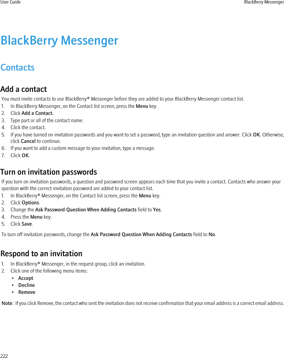 BlackBerry MessengerContactsAdd a contactYou must invite contacts to use BlackBerry® Messenger before they are added to your BlackBerry Messenger contact list.1. In BlackBerry Messenger, on the Contact list screen, press the Menu key.2. Click Add a Contact.3. Type part or all of the contact name.4. Click the contact.5. If you have turned on invitation passwords and you want to set a password, type an invitation question and answer. Click OK. Otherwise,click Cancel to continue.6. If you want to add a custom message to your invitation, type a message.7. Click OK.Turn on invitation passwordsIf you turn on invitation passwords, a question and password screen appears each time that you invite a contact. Contacts who answer yourquestion with the correct invitation password are added to your contact list.1. In BlackBerry® Messenger, on the Contact list screen, press the Menu key.2. Click Options.3. Change the Ask Password Question When Adding Contacts field to Yes.4. Press the Menu key.5. Click Save.To turn off invitation passwords, change the Ask Password Question When Adding Contacts field to No.Respond to an invitation1. In BlackBerry® Messenger, in the request group, click an invitation.2. Click one of the following menu items:•Accept•Decline•RemoveNote:  If you click Remove, the contact who sent the invitation does not receive confirmation that your email address is a correct email address.User Guide BlackBerry Messenger222
