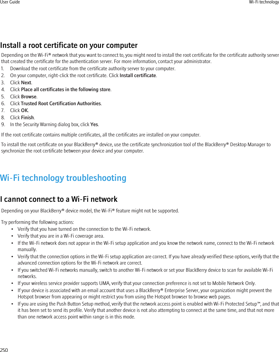 Install a root certificate on your computerDepending on the Wi-Fi® network that you want to connect to, you might need to install the root certificate for the certificate authority serverthat created the certificate for the authentication server. For more information, contact your administrator.1. Download the root certificate from the certificate authority server to your computer.2. On your computer, right-click the root certificate. Click Install certificate.3. Click Next.4. Click Place all certificates in the following store.5. Click Browse.6. Click Trusted Root Certification Authorities.7. Click OK.8. Click Finish.9. In the Security Warning dialog box, click Yes.If the root certificate contains multiple certificates, all the certificates are installed on your computer.To install the root certificate on your BlackBerry® device, use the certificate synchronization tool of the BlackBerry® Desktop Manager tosynchronize the root certificate between your device and your computer.Wi-Fi technology troubleshootingI cannot connect to a Wi-Fi networkDepending on your BlackBerry® device model, the Wi-Fi® feature might not be supported.Try performing the following actions:• Verify that you have turned on the connection to the Wi-Fi network.• Verify that you are in a Wi-Fi coverage area.• If the Wi-Fi network does not appear in the Wi-Fi setup application and you know the network name, connect to the Wi-Fi networkmanually.•Verify that the connection options in the Wi-Fi setup application are correct. If you have already verified these options, verify that theadvanced connection options for the Wi-Fi network are correct.• If you switched Wi-Fi networks manually, switch to another Wi-Fi network or set your BlackBerry device to scan for available Wi-Finetworks.• If your wireless service provider supports UMA, verify that your connection preference is not set to Mobile Network Only.• If your device is associated with an email account that uses a BlackBerry® Enterprise Server, your organization might prevent theHotspot browser from appearing or might restrict you from using the Hotspot browser to browse web pages.•If you are using the Push Button Setup method, verify that the network access point is enabled with Wi-Fi Protected Setup™, and thatit has been set to send its profile. Verify that another device is not also attempting to connect at the same time, and that not morethan one network access point within range is in this mode.User Guide Wi-Fi technology250