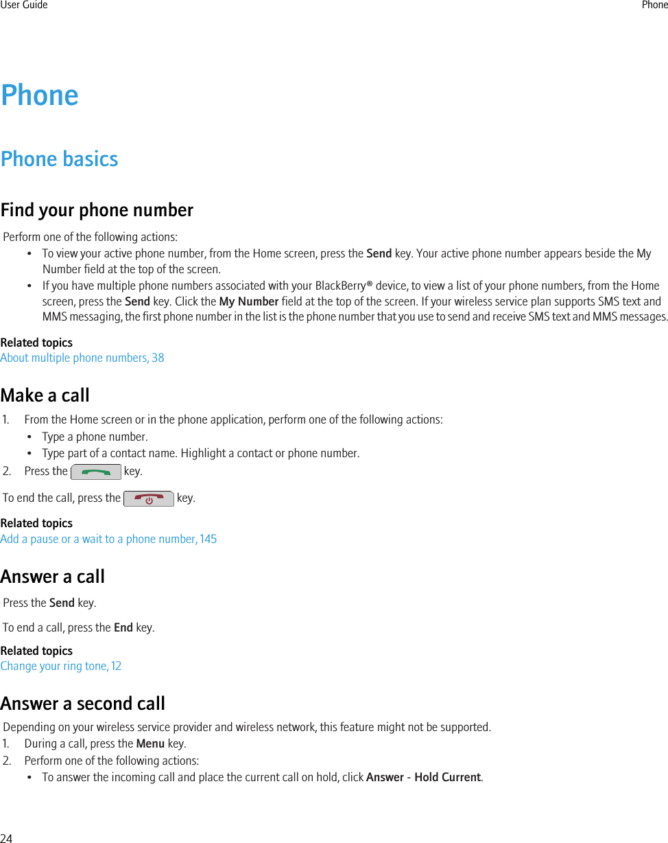 PhonePhone basicsFind your phone numberPerform one of the following actions:• To view your active phone number, from the Home screen, press the Send key. Your active phone number appears beside the MyNumber field at the top of the screen.• If you have multiple phone numbers associated with your BlackBerry® device, to view a list of your phone numbers, from the Homescreen, press the Send key. Click the My Number field at the top of the screen. If your wireless service plan supports SMS text andMMS messaging, the first phone number in the list is the phone number that you use to send and receive SMS text and MMS messages.Related topicsAbout multiple phone numbers, 38Make a call1. From the Home screen or in the phone application, perform one of the following actions:• Type a phone number.• Type part of a contact name. Highlight a contact or phone number.2. Press the   key.To end the call, press the   key.Related topicsAdd a pause or a wait to a phone number, 145Answer a callPress the Send key.To end a call, press the End key.Related topicsChange your ring tone, 12Answer a second callDepending on your wireless service provider and wireless network, this feature might not be supported.1. During a call, press the Menu key.2. Perform one of the following actions:• To answer the incoming call and place the current call on hold, click Answer - Hold Current.User Guide Phone24
