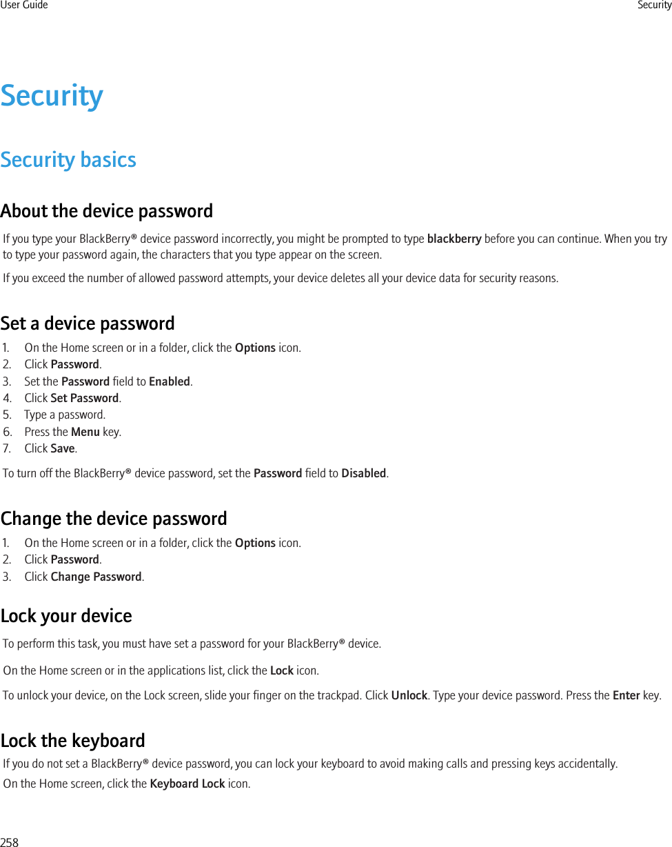 SecuritySecurity basicsAbout the device passwordIf you type your BlackBerry® device password incorrectly, you might be prompted to type blackberry before you can continue. When you tryto type your password again, the characters that you type appear on the screen.If you exceed the number of allowed password attempts, your device deletes all your device data for security reasons.Set a device password1. On the Home screen or in a folder, click the Options icon.2. Click Password.3. Set the Password field to Enabled.4. Click Set Password.5. Type a password.6. Press the Menu key.7. Click Save.To turn off the BlackBerry® device password, set the Password field to Disabled.Change the device password1. On the Home screen or in a folder, click the Options icon.2. Click Password.3. Click Change Password.Lock your deviceTo perform this task, you must have set a password for your BlackBerry® device.On the Home screen or in the applications list, click the Lock icon.To unlock your device, on the Lock screen, slide your finger on the trackpad. Click Unlock. Type your device password. Press the Enter key.Lock the keyboardIf you do not set a BlackBerry® device password, you can lock your keyboard to avoid making calls and pressing keys accidentally.On the Home screen, click the Keyboard Lock icon.User Guide Security258