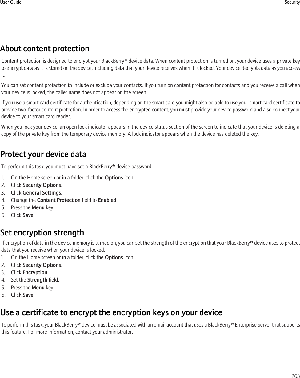 About content protectionContent protection is designed to encrypt your BlackBerry® device data. When content protection is turned on, your device uses a private keyto encrypt data as it is stored on the device, including data that your device receives when it is locked. Your device decrypts data as you accessit.You can set content protection to include or exclude your contacts. If you turn on content protection for contacts and you receive a call whenyour device is locked, the caller name does not appear on the screen.If you use a smart card certificate for authentication, depending on the smart card you might also be able to use your smart card certificate toprovide two-factor content protection. In order to access the encrypted content, you must provide your device password and also connect yourdevice to your smart card reader.When you lock your device, an open lock indicator appears in the device status section of the screen to indicate that your device is deleting acopy of the private key from the temporary device memory. A lock indicator appears when the device has deleted the key.Protect your device dataTo perform this task, you must have set a BlackBerry® device password.1. On the Home screen or in a folder, click the Options icon.2. Click Security Options.3. Click General Settings.4. Change the Content Protection field to Enabled.5. Press the Menu key.6. Click Save.Set encryption strengthIf encryption of data in the device memory is turned on, you can set the strength of the encryption that your BlackBerry® device uses to protectdata that you receive when your device is locked.1. On the Home screen or in a folder, click the Options icon.2. Click Security Options.3. Click Encryption.4. Set the Strength field.5. Press the Menu key.6. Click Save.Use a certificate to encrypt the encryption keys on your deviceTo perform this task, your BlackBerry® device must be associated with an email account that uses a BlackBerry® Enterprise Server that supportsthis feature. For more information, contact your administrator.User Guide Security263