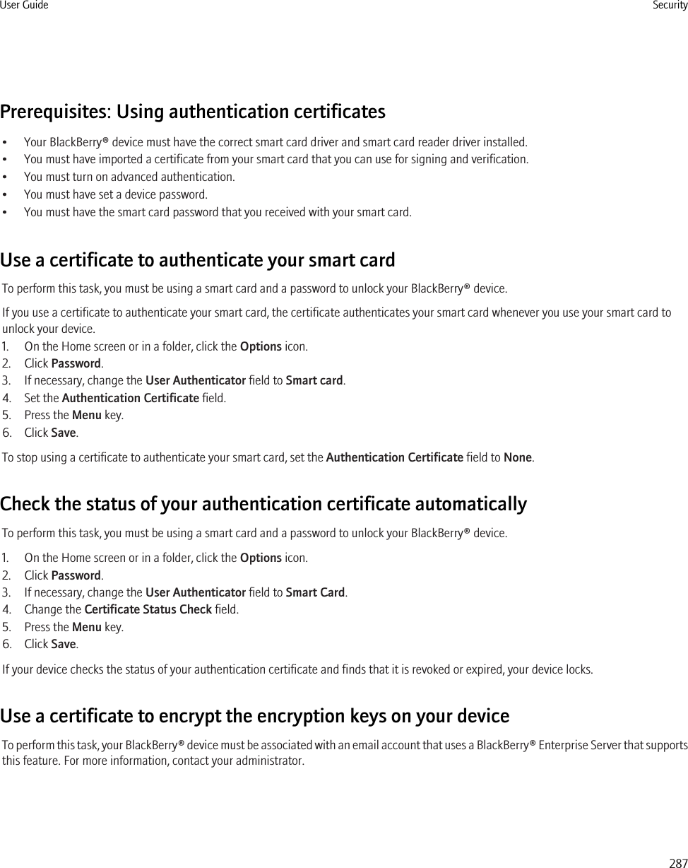 Prerequisites: Using authentication certificates• Your BlackBerry® device must have the correct smart card driver and smart card reader driver installed.• You must have imported a certificate from your smart card that you can use for signing and verification.• You must turn on advanced authentication.• You must have set a device password.• You must have the smart card password that you received with your smart card.Use a certificate to authenticate your smart cardTo perform this task, you must be using a smart card and a password to unlock your BlackBerry® device.If you use a certificate to authenticate your smart card, the certificate authenticates your smart card whenever you use your smart card tounlock your device.1. On the Home screen or in a folder, click the Options icon.2. Click Password.3. If necessary, change the User Authenticator field to Smart card.4. Set the Authentication Certificate field.5. Press the Menu key.6. Click Save.To stop using a certificate to authenticate your smart card, set the Authentication Certificate field to None.Check the status of your authentication certificate automaticallyTo perform this task, you must be using a smart card and a password to unlock your BlackBerry® device.1. On the Home screen or in a folder, click the Options icon.2. Click Password.3. If necessary, change the User Authenticator field to Smart Card.4. Change the Certificate Status Check field.5. Press the Menu key.6. Click Save.If your device checks the status of your authentication certificate and finds that it is revoked or expired, your device locks.Use a certificate to encrypt the encryption keys on your deviceTo perform this task, your BlackBerry® device must be associated with an email account that uses a BlackBerry® Enterprise Server that supportsthis feature. For more information, contact your administrator.User Guide Security287