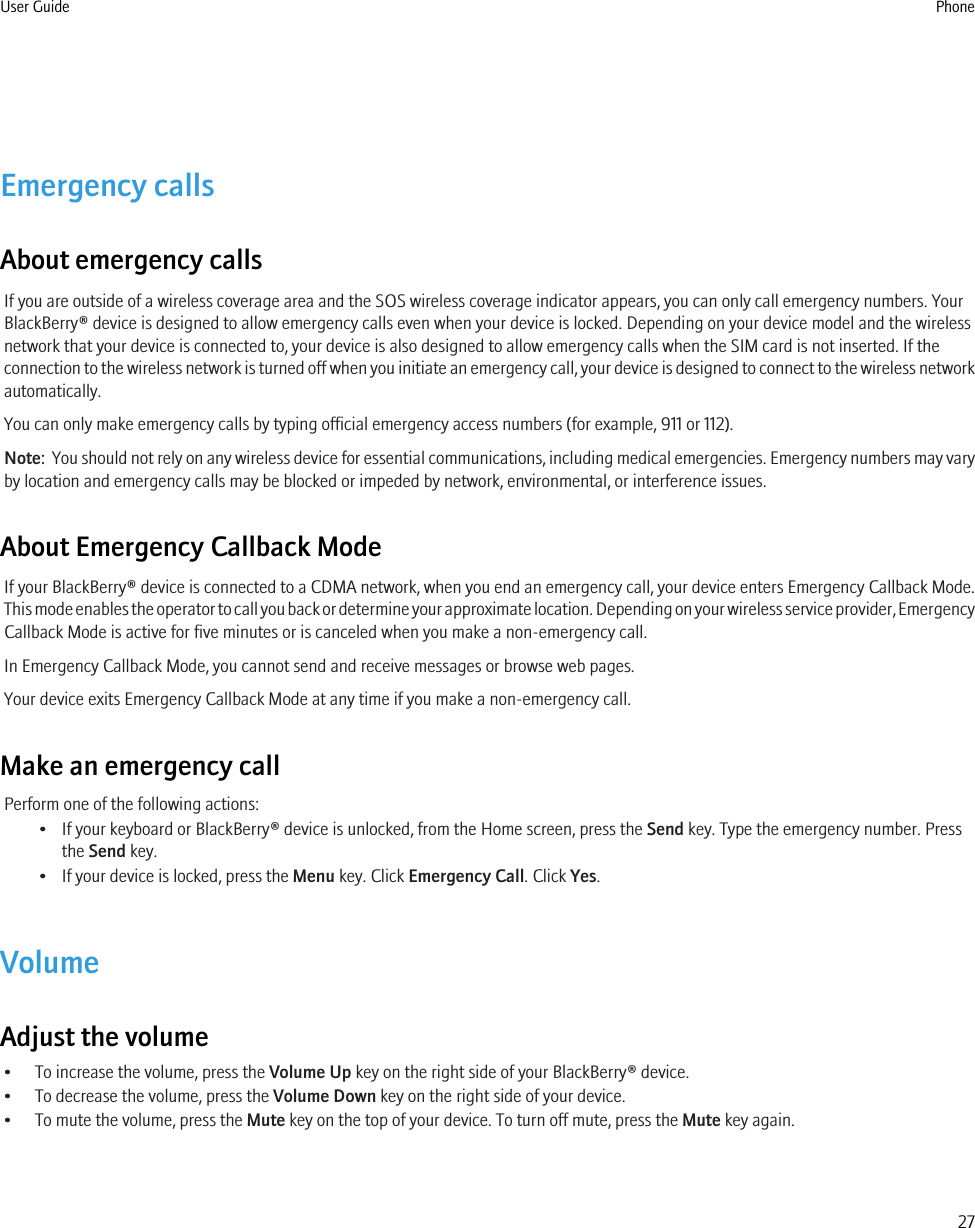 Emergency callsAbout emergency callsIf you are outside of a wireless coverage area and the SOS wireless coverage indicator appears, you can only call emergency numbers. YourBlackBerry® device is designed to allow emergency calls even when your device is locked. Depending on your device model and the wirelessnetwork that your device is connected to, your device is also designed to allow emergency calls when the SIM card is not inserted. If theconnection to the wireless network is turned off when you initiate an emergency call, your device is designed to connect to the wireless networkautomatically.You can only make emergency calls by typing official emergency access numbers (for example, 911 or 112).Note:  You should not rely on any wireless device for essential communications, including medical emergencies. Emergency numbers may varyby location and emergency calls may be blocked or impeded by network, environmental, or interference issues.About Emergency Callback ModeIf your BlackBerry® device is connected to a CDMA network, when you end an emergency call, your device enters Emergency Callback Mode.This mode enables the operator to call you back or determine your approximate location. Depending on your wireless service provider, EmergencyCallback Mode is active for five minutes or is canceled when you make a non-emergency call.In Emergency Callback Mode, you cannot send and receive messages or browse web pages.Your device exits Emergency Callback Mode at any time if you make a non-emergency call.Make an emergency callPerform one of the following actions:• If your keyboard or BlackBerry® device is unlocked, from the Home screen, press the Send key. Type the emergency number. Pressthe Send key.• If your device is locked, press the Menu key. Click Emergency Call. Click Yes.VolumeAdjust the volume• To increase the volume, press the Volume Up key on the right side of your BlackBerry® device.• To decrease the volume, press the Volume Down key on the right side of your device.• To mute the volume, press the Mute key on the top of your device. To turn off mute, press the Mute key again.User Guide Phone27