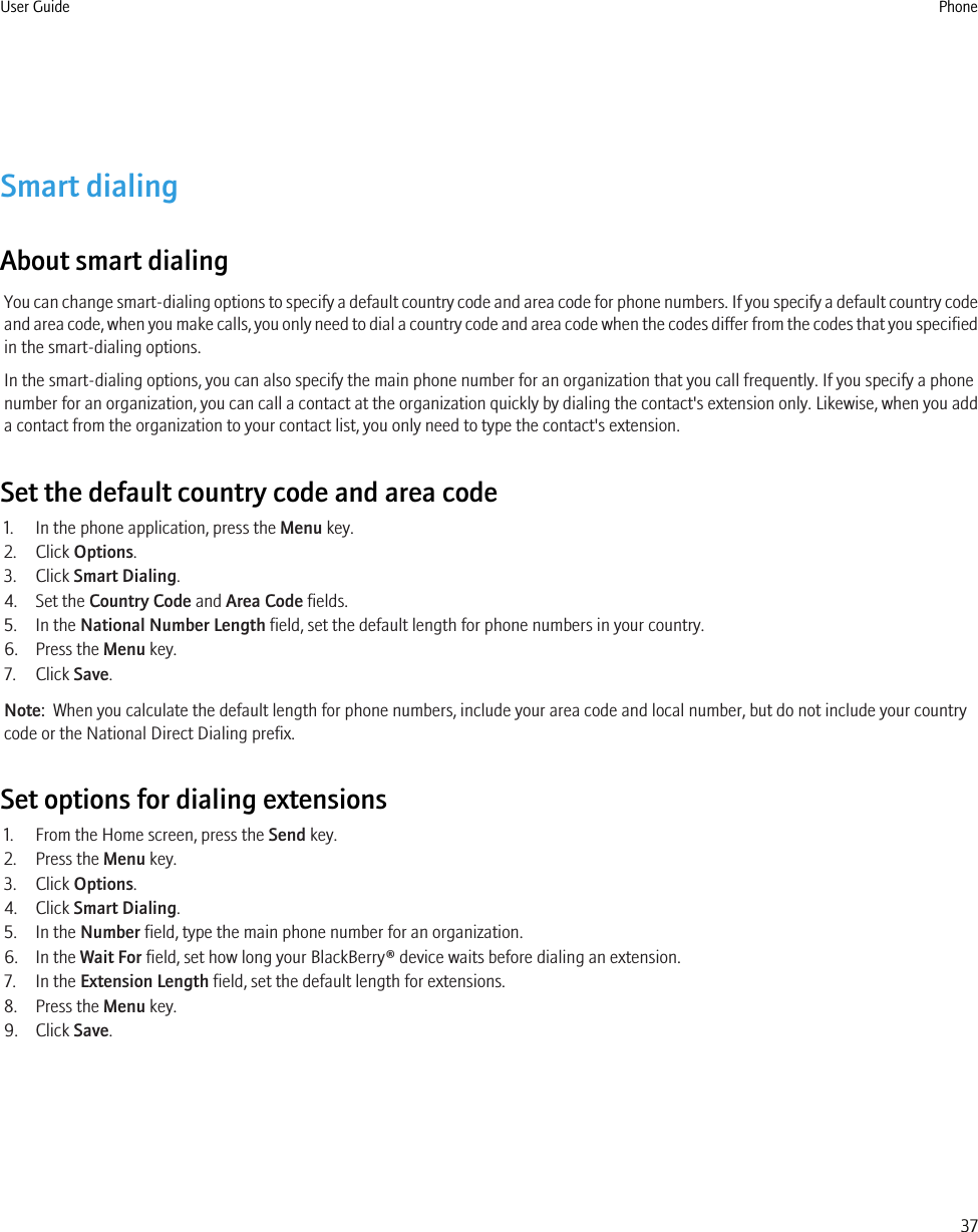 Smart dialingAbout smart dialingYou can change smart-dialing options to specify a default country code and area code for phone numbers. If you specify a default country codeand area code, when you make calls, you only need to dial a country code and area code when the codes differ from the codes that you specifiedin the smart-dialing options.In the smart-dialing options, you can also specify the main phone number for an organization that you call frequently. If you specify a phonenumber for an organization, you can call a contact at the organization quickly by dialing the contact&apos;s extension only. Likewise, when you adda contact from the organization to your contact list, you only need to type the contact&apos;s extension.Set the default country code and area code1. In the phone application, press the Menu key.2. Click Options.3. Click Smart Dialing.4. Set the Country Code and Area Code fields.5. In the National Number Length field, set the default length for phone numbers in your country.6. Press the Menu key.7. Click Save.Note:  When you calculate the default length for phone numbers, include your area code and local number, but do not include your countrycode or the National Direct Dialing prefix.Set options for dialing extensions1. From the Home screen, press the Send key.2. Press the Menu key.3. Click Options.4. Click Smart Dialing.5. In the Number field, type the main phone number for an organization.6. In the Wait For field, set how long your BlackBerry® device waits before dialing an extension.7. In the Extension Length field, set the default length for extensions.8. Press the Menu key.9. Click Save.User Guide Phone37