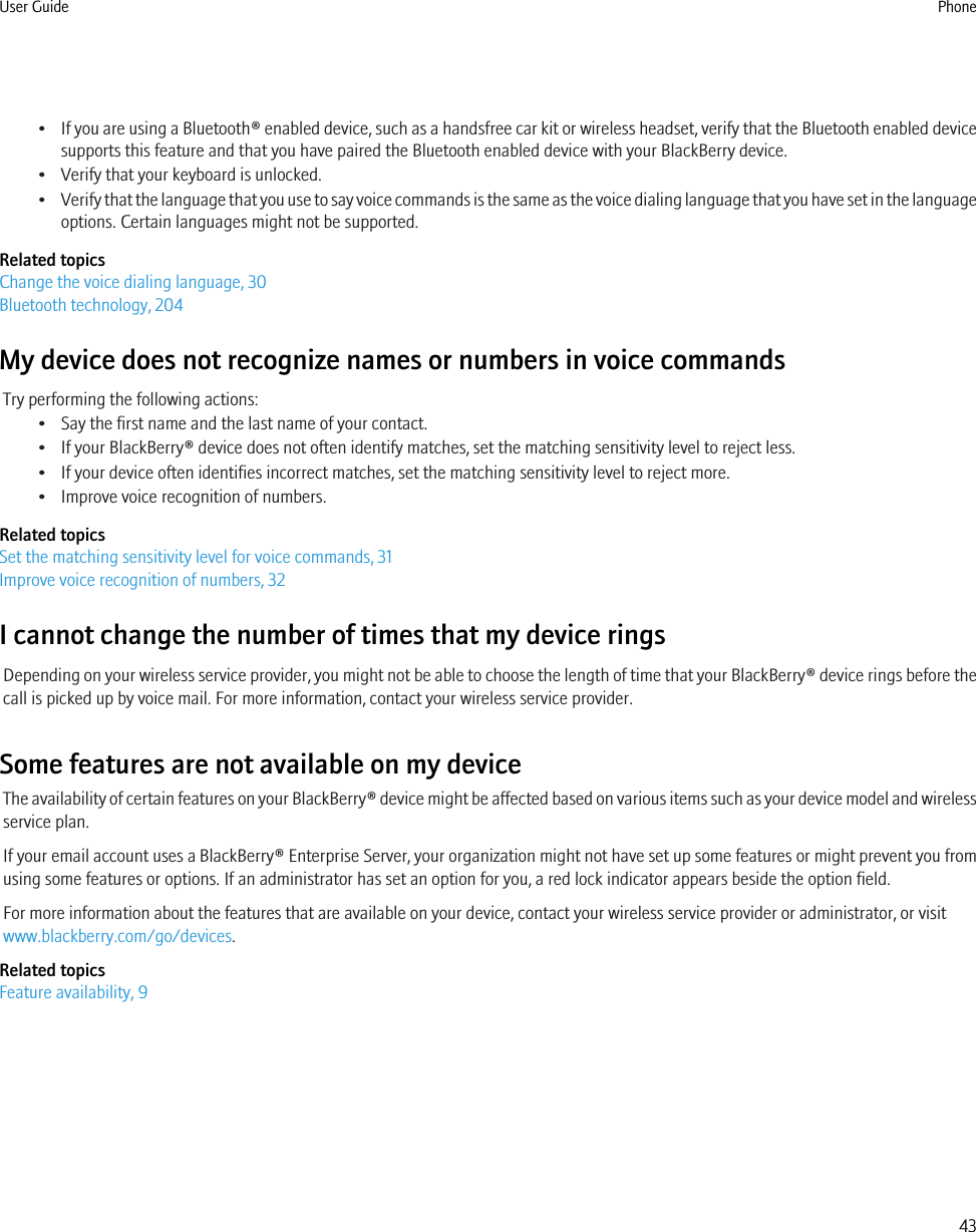•If you are using a Bluetooth® enabled device, such as a handsfree car kit or wireless headset, verify that the Bluetooth enabled devicesupports this feature and that you have paired the Bluetooth enabled device with your BlackBerry device.• Verify that your keyboard is unlocked.•Verify that the language that you use to say voice commands is the same as the voice dialing language that you have set in the languageoptions. Certain languages might not be supported.Related topicsChange the voice dialing language, 30Bluetooth technology, 204My device does not recognize names or numbers in voice commandsTry performing the following actions:• Say the first name and the last name of your contact.• If your BlackBerry® device does not often identify matches, set the matching sensitivity level to reject less.• If your device often identifies incorrect matches, set the matching sensitivity level to reject more.• Improve voice recognition of numbers.Related topicsSet the matching sensitivity level for voice commands, 31Improve voice recognition of numbers, 32I cannot change the number of times that my device ringsDepending on your wireless service provider, you might not be able to choose the length of time that your BlackBerry® device rings before thecall is picked up by voice mail. For more information, contact your wireless service provider.Some features are not available on my deviceThe availability of certain features on your BlackBerry® device might be affected based on various items such as your device model and wirelessservice plan.If your email account uses a BlackBerry® Enterprise Server, your organization might not have set up some features or might prevent you fromusing some features or options. If an administrator has set an option for you, a red lock indicator appears beside the option field.For more information about the features that are available on your device, contact your wireless service provider or administrator, or visitwww.blackberry.com/go/devices.Related topicsFeature availability, 9User Guide Phone43