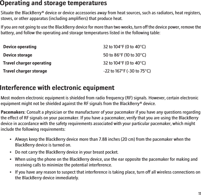 Operating and storage temperaturesSituate the BlackBerry® device or device accessories away from heat sources, such as radiators, heat registers,stoves, or other apparatus (including amplifiers) that produce heat.If you are not going to use the BlackBerry device for more than two weeks, turn off the device power, remove thebattery, and follow the operating and storage temperatures listed in the following table:Device operating 32 to 104°F (0 to 40°C)Device storage 50 to 86°F (10 to 30°C)Travel charger operating 32 to 104°F (0 to 40°C)Travel charger storage -22 to 167°F (-30 to 75°C)Interference with electronic equipmentMost modern electronic equipment is shielded from radio frequency (RF) signals. However, certain electronicequipment might not be shielded against the RF signals from the BlackBerry® device.Pacemakers: Consult a physician or the manufacturer of your pacemaker if you have any questions regardingthe effect of RF signals on your pacemaker. If you have a pacemaker, verify that you are using the BlackBerrydevice in accordance with the safety requirements associated with your particular pacemaker, which mightinclude the following requirements:• Always keep the BlackBerry device more than 7.88 inches (20 cm) from the pacemaker when theBlackBerry device is turned on.• Do not carry the BlackBerry device in your breast pocket.• When using the phone on the BlackBerry device, use the ear opposite the pacemaker for making andreceiving calls to minimize the potential interference.• If you have any reason to suspect that interference is taking place, turn off all wireless connections onthe BlackBerry device immediately.11